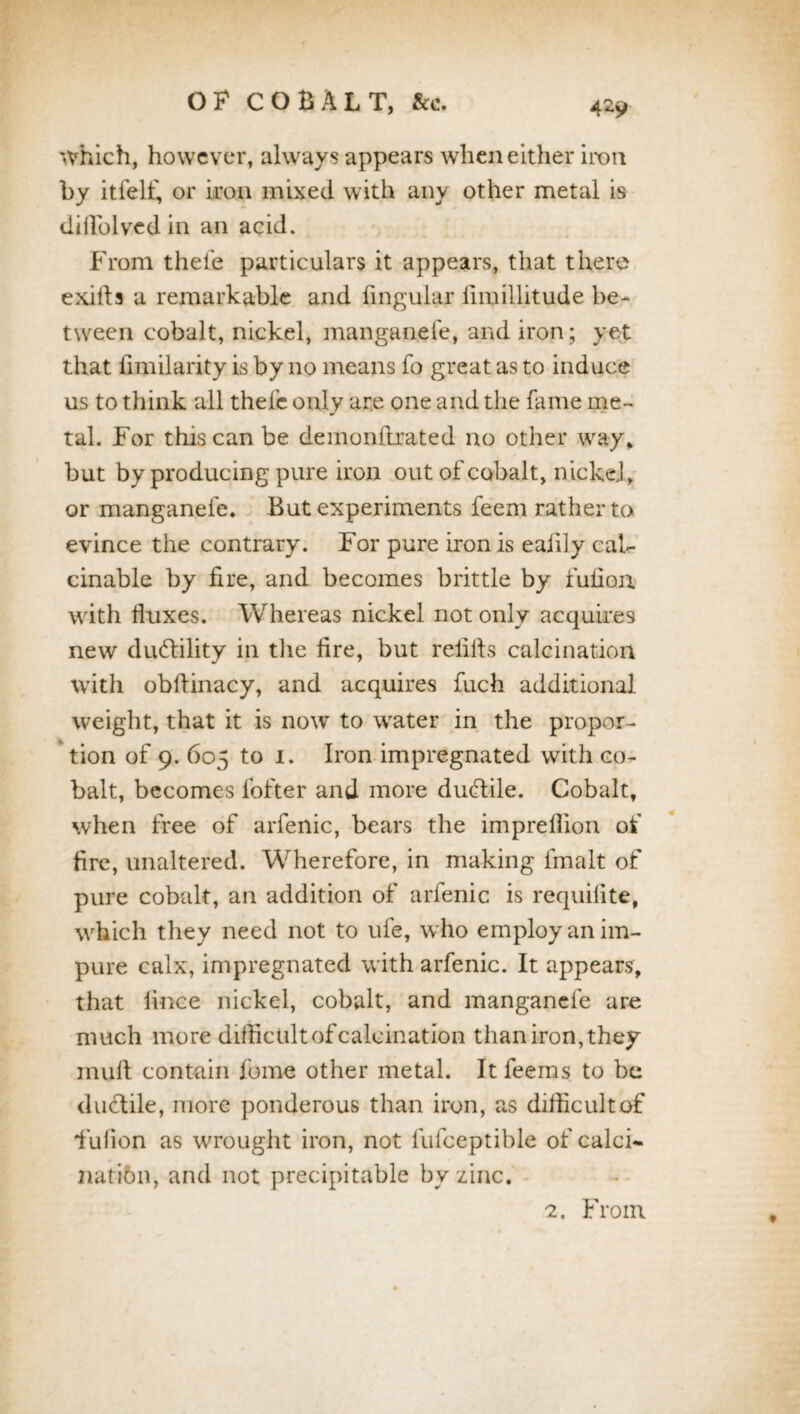 which, however, always appears when either iron by itfelf, or iron mixed with any other metal is diilblved in an acid. From thefe particulars it appears, that there exifts a remarkable and lingular fimillitude be¬ tween cobalt, nickel, manganefe, andiron; yet that limilarity is by no means fo great as to induce us to think all thefc only are one and the fame me¬ tal. For this can be demonftrated no other way* but by producing pure iron out of cobalt, nickel, or manganefe. But experiments feem rather to evince the contrary. For pure iron is ealily cab- cinable by fire, and becomes brittle by fulioix with fluxes. Whereas nickel not only acquires new ductility in the fire, but refills calcination with obffinacy, and acquires fuch additional weight, that it is now to water in the propor¬ tion of 9. 605 to 1. Iron impregnated with co¬ balt, becomes fofter and more duftile. Cobalt, when free of arfenic, bears the impreflion of fire, unaltered. Wherefore, in making fmalt of pure cobalt, an addition of arfenic is requifite, which they need not to ufe, who employ an im¬ pure calx, impregnated with arfenic. It appears, that fince nickel, cobalt, and manganefe are much more difficult of calcination than iron, they inuft contain fome other metal. It feems to be ductile, more ponderous than iron, as difficult of fiuiion as wrought iron, not fufceptible of calci- natibn, and not precipitable by zinc. 2. From