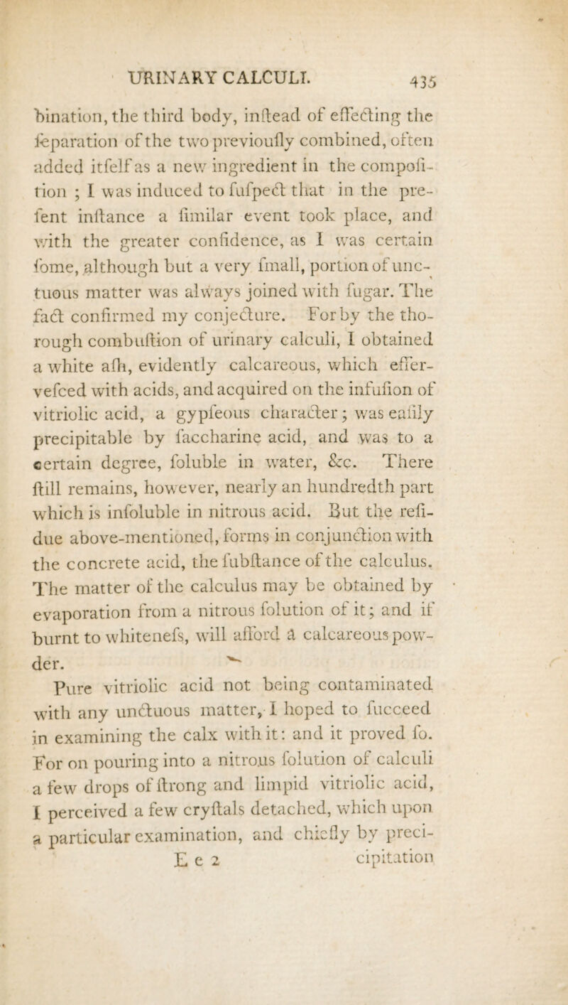 bination, the third body, indead of effecting the feparation of the two previoufly combined, often added itfelf as a new ingredient in the compoil- l ion ; I was induced to fufpect that in the pre- fent inftance a limilar event took place, and with the greater confidence, as I was certain fome, although but a very fmall, portion of unc¬ tuous matter was always joined with fugar. The fact confirmed my conjecture. For by the tho¬ rough combuftion of urinary calculi, I obtained a white afh, evidently calcareous, which effer- vefced with acids, and acquired on the infufion of vitriolic acid, a gypfeous character; was eaiily precipitable by faccharine acid, and was to a certain degree, foluble in water, &c. There {till remains, however, nearly an hundredth part which is infoluble in nitrous acid. But the refi- due above-mentioned, forms in conjunction with the concrete acid, the fubftance of the calculus. The matter of the calculus may be obtained by evaporation from a nitrous folution of it; and if burnt to whitenefs, will afford a calcareous pow¬ der. ^ Pure vitriolic acid not being contaminated with any unduous matter, I hoped to fucceed in examining the calx with it: and it proved lo. For on pouring into a nitrous folution of calculi a few drops of ftrong and limpid vitriolic acid, £ perceived a few cry Hals detached, which upon a particular examination, and chiefly by preci- £ e 2 cipitation