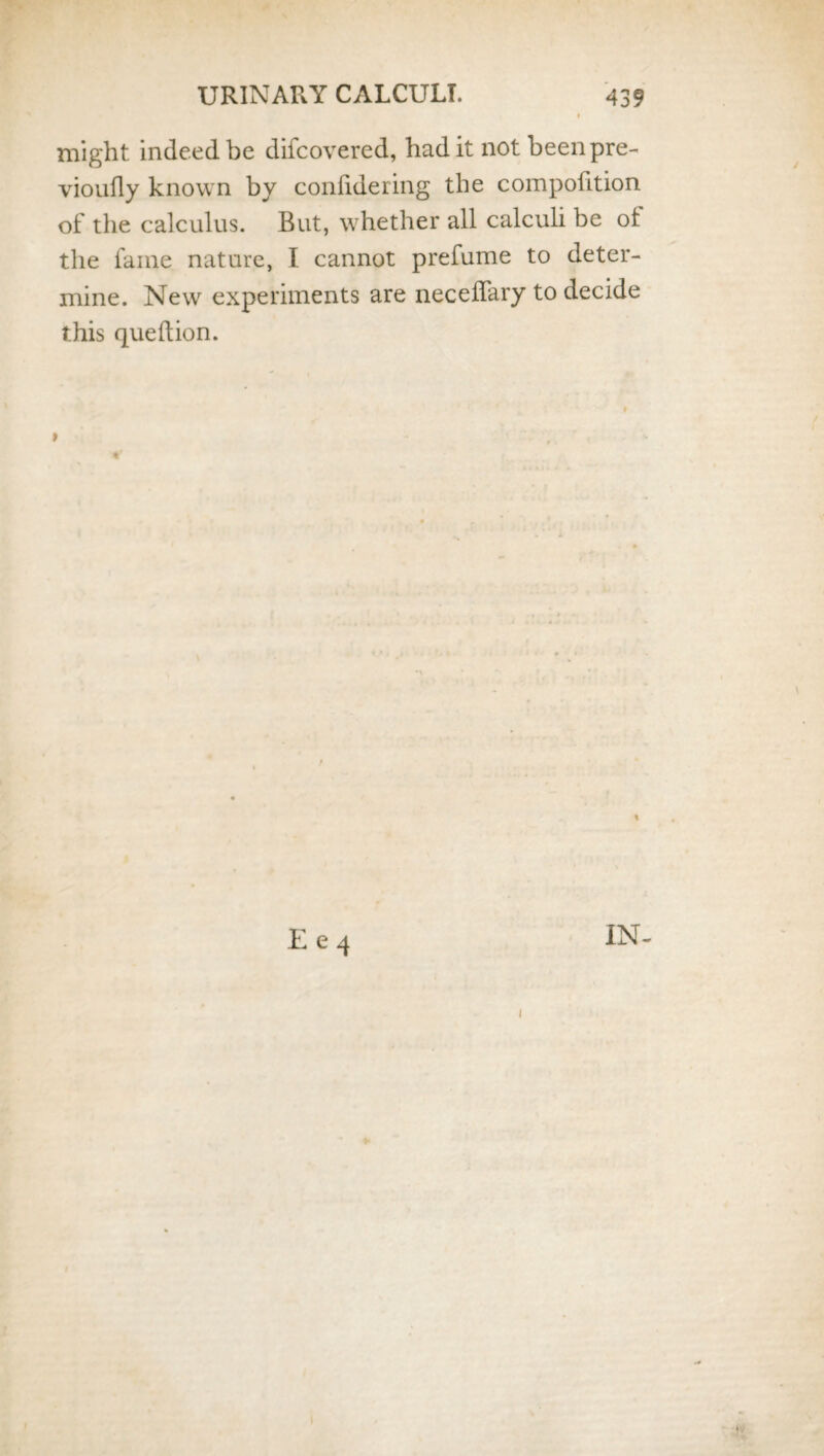 might indeed be difcovered, had it not beenpre- vioufly known by confidering the compofition of the calculus. But, whether all calculi be ot the fame nature, I cannot prefume to deter¬ mine. New experiments are neceffary to decide this queftion. E e 4 IN- i