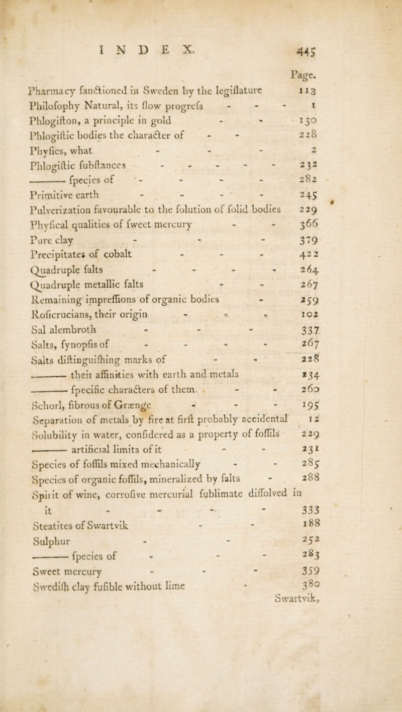 Page. Pharmacy fan&ioned in Sweden by the legifiaturc 113 Philofophy Natural, its flow progrefs 1 rhlogifton, a principle in gold - - 130 Phlogiitic bodies the character of - 228 Phyfics, what ... 2 Phlogiftic fubftances.232 -- fpecies of - - - 282 Primitive earth - - - - 245 Pulverization favourable to the folution of folid bodies 229 Phyfical qualities of fvveet mercury - - 366 Pure clay - - 379 Precipitates of cobalt - - - 422 Quadruple falts - - - - 264 Quadruple metallic falts * - 267 Remaining impreffions of organic bodies - 259 Roficrucians, their origin - * 102 Sal alembroth - - - 337 Salts, fynopfisof .... 267 Salts diftinguifhing marks of - - 228 -their affinities with earth and metals 134 --fpecific characters of them - - 260 Schorl, fibrous of Grange - - - 195 Separation of metals by fire at firft probably accidental 1 2 Solubility in water, confidered as a property of foffils 229 .- artificial limits of it - - 231 Species of foffils mixed mechanically - - 2%5 Species of organic foffils, mineralized by falts - 288 Spiiit of wine, corrofive mercurial fublimate dilTolved in it 333 Steatites of Swartvik - - 1^ Sulphur - - 252 --fpecies of - -  2^3 Sweet mercury - - ■ 359 Swediffi clay fufible without lime - Swartvik, * t