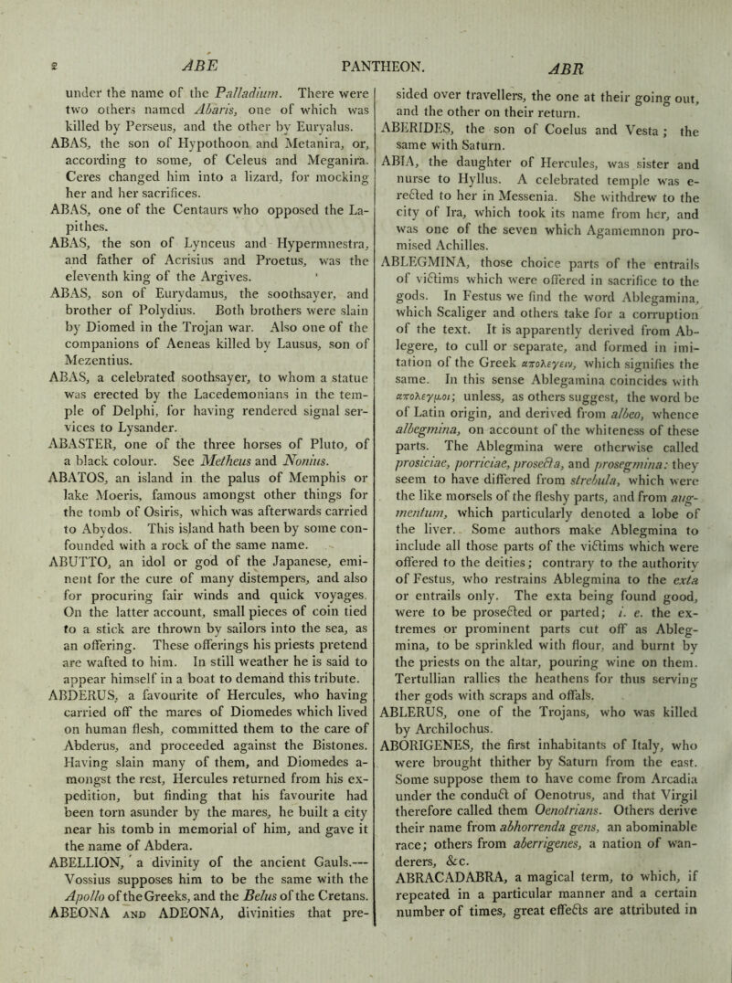 under the name of the Palladium. There were two others named Abaris, one of which was killed by Perseus, and the other by Euryalus. ABAS, the son of Elypothoon and Metanira, or, according to some, of Celeus and Meganira. Ceres changed him into a lizard, for mocking her and her sacrifices. ABAS, one of the Centaurs who opposed the La- pithes. ABAS, the son of Lynceus and Hypermnestra, and father of Acrisius and Proetus, was the eleventh king of the Argives. ABAS, son of Eurydamus, the soothsayer, and brother of Polydius. Both brothers were slain by Diomed in the Trojan war. Also one of the companions of Aeneas killed by Lausus, son of Mezentius. ABAS, a celebrated soothsayer, to whom a statue was erected by the Lacedemonians in the tem- ple of Delphi, for having rendered signal ser- vices to Lysander. ABASTER, one of the three horses of Pluto, of a black colour. See Metheus and No/n'us. ABATOS, an island in the palus of Memphis or lake Moeris, famous amongst other things for the tomb of Osiris, which was afterwards carried to Abydos. This island hath been by some con- founded with a rock of the same name. ABUTTO, an idol or god of the Japanese, emi- nent for the cure of many distempers, and also for procuring fair winds and quick voyages. On the latter account, small pieces of coin tied to a stick are thrown by sailors into the sea, as an offering. These offerings his priests pretend are wafted to him. In still weather he is said to appear himself in a boat to demand this tribute. ABDERUS, a favourite of Hercules, who having carried off the mares of Diomedes which lived on human flesh, committed them to the care of Abderus, and proceeded against the Bistones. Having slain many of them, and Diomedes a- mongst the rest, Hercules returned from his ex- pedition, but finding that his favourite had been torn asunder by the mares, he built a city near his tomb in memorial of him, and gave it the name of Abdera. ABELLION, a divinity of the ancient Gauls.— Vossius supposes him to be the same with the Apollo of the Greeks, and the Belus of the Cretans. ABEONA AND ADEONA, divinities that pre- sided over travellers, the one at their going out, and the other on their return. ABERIDES, the son of Coelus and Vesta ; the same with Saturn. ABIA, the daughter of Hercules, was sister and nurse to Hyllus. A celebrated temple was e- re61;ed to her in Messenia. She withdrew to the city of Ira, which took its name from her, and was one of the seven which Agamemnon pro- mised Achilles. ABLEGMINA, those choice parts of the entrails of viftims which were offered in sacrifice to the gods. In Festus we find the word Ablegamina, which Scaliger and others take for a corruption of the text. It is apparently derived from Ab- legere, to cull or separate, and formed in imi- tation of the Greek airoheyeiv, which signifies the same. In this sense Ablegamina coincides with uTToXey 1^.01; unless, as others suggest, the word be of Latin origin, and derived from a/beo, whence a/begmina, on account of the whiteness of these parts. The Ablegmina were otherwise called prosiciae, porriciae,prosedia, and prosegmiua: they seem to have differed from strebiila, which were the like morsels of the fleshy parts, and from aug- mentum, which particularly denoted a lobe of the liver. Some authors make Ablegmina to include all those parts of the viftims which were offered to the deities; contrary to the authority of Festus, who restrains Ablegmina to the exta or entrails only. The exta being found good, were to be prosefted or parted; i. e. the ex- tremes or prominent parts cut off as Ableg- mina, to be sprinkled with flour, and burnt by the priests on the altar, pouring wine on them. Tertullian rallies the heathens for thus servinjr ther gods with scraps and offals. ABLERUS, one of the Trojans, who was killed by Archilochus, ABORIGENES, the first inhabitants of Italy, who were brought thither by Saturn from the east. Some suppose them to have come from Arcadia under the condu61; of Oenotrus, and that Virgil therefore called them Oenotriam. Others derive their name from abhorrenda gens, an abominable race; others from aberrigenes, a nation of wan- derers, &c. ABRACADABRA, a magical term, to which, if repeated in a particular manner and a certain number of times, great elfe6ls are attributed in
