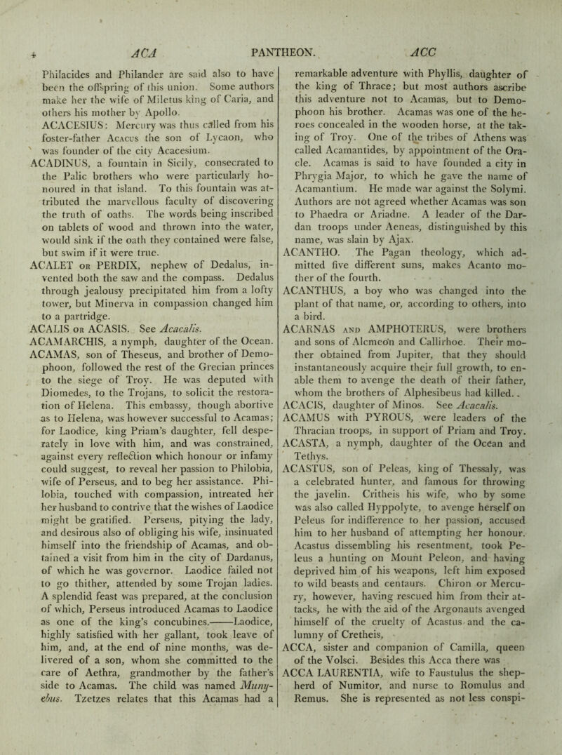 4- Philacides and Philander are said also to have been the offspring of this union. Some authors make her the wife of Miletus king of Caria, and others his mother b}' Apollo. ACACESIUS: Mercury was thus cttlled from his foster-father Acacus the son of Lycaoig who ' was founder of the city Acacesium. ACADINUS, a fountain in Sicily, consecrated to the Palic brothers who were particularly ho- noured in that island. To this fountain was at- tributed the marvellous faculty of discovering the truth of oaths. The words being inscribed on tablets of wood and thrown into the water, would sink if the oath they contained were false, but swim if it were true. ACALET OR PERDIX, nephew of Dedalus, in- vented both the saw and the compass. Dedalus through jealousy precipitated him from a lofty tower, but Minerva in compassion changed him to a partridge. ACALIS OR ACASIS. See Acacalis. ACAMARCHIS, a nymph, daughter of the Ocean. ACAMAS, son of Theseus, and brother of Demo- phoon, followed the rest of the Grecian princes to the siege of Troy. He was deputed with Diomedes, to the Trojans, to solicit the restora- tion of Helena. This embassy, though abortive as to Helena, was however successful to Acamas; for Laodice, king Priam’s daughter, fell despe- rately in love with him, and was constrained, against every reflefilion which honour or infamy could suggest, to reveal her passion to Philobia, wife of Perseus, and to beg her assistance. Phi- lobia, touched with compassion, intreated her her husband to contrive that the wishes of Laodice might be gratified. Perseus, pitying the lady, and desirous also of obliging his wife, insinuated himself into the friendship of Acamas, and ob- tained a visit from him in the city of Dardanus, of which he was governor. Laodice failed not to go thither, attended by some Trojan ladies. A splendid feast was prepared, at the conclusion of which, Perseus introduced Acamas to Laodice as one of the king’s concubines. Laodice, highly satisfied with her gallant, took leave of him, and, at the end of nine months, was de- livered of a son, whom she committed to the care of Aethra, grandmother by the father’s side to Acamas. The child was named Muny- ebus. Tzetzes relates that this Acamas had a remarkable adventure with Phyllis, daughter of the king of Thrace; but most authors ascribe this adventure not to Acamas, but to Demo- phoon his brother. Acamas was one of the he- roes concealed in the wooden horse, at the tak- ing of Troy. One of the tribes of Athens was called Acamantides, by appointment of the Ora- cle. Acamas is said to have founded a city in Phrygia Major, to which he gave the name of Acamantium. He made war against the Solymi. Authors are not agreed whether Acamas was son to Phaedra or Ariadne. A leader of the Dar- dan troops under Aeneas, distinguished by this name, was slain by Ajax. ACANTHO. The Pagan theology, which ad- mitted five different suns, makes Acanto mo- ther of the fourth. ACANTHUS, a boy who was changed into the plant of that name, or, according to others, into a bird. ACARNAS AND AMPHOTERUS, were brothei-s and sons of Alcmeo'n and Callirhoe. Their mo- ther obtained from Jupiter, that they should instantaneously acquire their full growth, to en- able them to avenge the death of their father, whom the brothers of Alphesibeus had killed.. ACACIS, daughter of Minos. See Acacalis. ACAMUS with PYROUS, were leaders of the Thracian troops, in support of Priam and Troy. ACASTA, a nymph, daughter of the Ocean and Tethys. ACASTUS, son of Peleas, king of Thessaly, was a celebrated hunter, and famous for throwing the javelin. Critheis his wife, who by some was also called Hyppolyte, to avenge hers.elf on Peleus for indifference to her passion, accused him to her husband of attempting her honour. Acastus dissembling his resentment, took Pe- leus a hunting on Mount Peleon, and havina: deprived him of his weapons, left him exposed to wild beasts and centaurs. Chiron or Mercu- ry, however, having rescued him from their at- tacks, he with the aid of the Argonauts avenged himself of the cruelty of Acastus and the ca- lumny of Cretheis, ACCA, sister and companion of Camilla, queen of the Volsci. Besides this Acca there was ACCA LAURENTIA, wife to Faustulus the shep- herd of Numitor, and nurse to Romulus and Remus. She is represented as not less conspi-