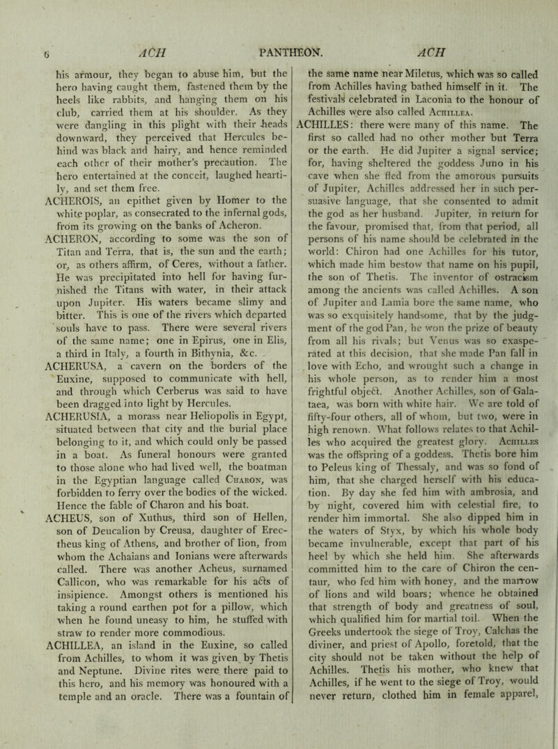 a his armour, they began to abuse him, but the hero having caught them, fastened them by the heels like rabbits, and hanging them on his club, carried them at his shoulder. As they were dangling in this plight with their beads downward, they perceived that Hercules be- hind was black and hairy, and hence reminded each other of their mother’s precaution. The hero entertained at the conceit, laughed hearti- ly, and set them free. ACHEROIS, an epithet given by Homer to the white poplar, as consecrated to the infernal gods, from its growing on the banks of Acheron. ACHERON, according to some was the son of Titan and Terra, that is, the sun and the earth; or, as others affirm, of Ceres, without a father. He was precipitated into hell for having fur- nished the Titans with water, in their attack upon Jupiter. His waters became slimy and bitter. This is one of the rivers which departed souls have to pass. There were several rivers of the same name; one in Epirus, one in Elis, a third in Italy, a fourth in Bithynia, &c. ACHERUSA, a cavern on the borders of the Euxine, supposed to communicate with hell, and through which Cerberus was said to have been dragged into light by Hercules. ACHERUSIA, a morass near Heliopolis in Egypt, situated between that city and the burial place belonging to it, and which could only be passed in a boat. As funeral honours were granted to those alone who had lived well, the boatman in the Egyptian language called Charon, was forbidden to ferry over the bodies of the wicked. Hence the fable of Charon and his boat. ACHEUS, son of Xuthus, third son of Elellen, son of Deucalion by Creusa, daughter of Erec- theus king of Athens, and brother of lion, from whom the Achaians and lonians were afterwards called. There was another Acheus, surnamed Callicon, who was remarkable for his a61;s of insipience. Amongst others is mentioned his taking a round earthen pot for a pillow, which when he found uneasy to him, he stuffed with straw to render more commodious. ACHILLEA, an island in the Euxine, so called from Achilles, to whom it was given by Thetis and Neptune. Divine rites were there paid to this hero, and his memory was honoured with a temple and an oracle. There was a fountain of the same name near Miletus, which was so called from Achilles having bathed himself in it. The festivals celebrated in Laconia to the honour of Achilles were also called Achillea. ACHILLES: there were many of this name. The first so called had no other mother but Terra or the earth. He did Jupiter a signal service; for, having sheltered the goddess Juno in his cave when she fled from the amorous pursuits of Jupiter, Achilles addressed her in such per- suasive language, that she consented to admit the god as her husband. Jupiter, in return for the favour, promised that, from that period, all persons of his name should be celebrated in the world; Chiron had one Achilles for his tutor, which made him bestow that name on his pupil, the son of Thetis. The inventor of ostracism among the ancients was called Achilles. A son of Jupiter and Lamia bore the same name, who was so exquisitely handsome, that by the judg- ment of the god Pan, he won the prize of beauty from all his rivals; but Venus was so exaspe- rated at this decision, that she made Pan fall in . love with Echo, and wrought such a change in his whole person, as to render him a most frightful obje6J. Another Achilles, son of Gala- taea, was born with white hair. We are told of fifty-four others, all of whom, but two, were in high renown. What follows relates to that Achil- les who acquired the greatest glory. Achilles was the offspring of a goddess. Thetis bore him to Peleus king of Thessaly, and was so fond of him, that she charged herself with his educa- tion. By day she fed him with ambrosia, and by night, covered him with celestial fire, to render him immortal. She also dipped him in the waters of Styx, by which his whole body became invulnerable, except that part of his heel by which she held him. She afterwards committed him to the care of Chiron the cen- taur, who fed him with honey, and the maiTow of lions and wild boars; whence he obtained that strength of body and greatness of soul, which qualified him for martial toil. When the Greeks undertook the siege of Troy, Calchas the diviner, and priest of Apollo, foretold, that the city should not be taken without the help of Achilles. Thetis his mother, who knew that Achilles, if he went to the siege of Troy, would never return, clothed him in female apparel.