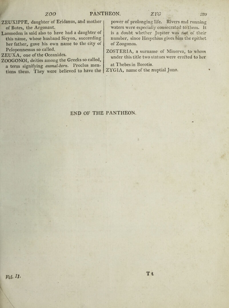ZEUXIPPE, daughter of Eridanus, and mother of Butes, the Argonaut. Laomedon is said also to have had a daughter of this name, whose husband Sicyon, succeeding her father, gave his own name to the city of Peloponnessus so called. ZEUXA, one of the Oceanides. ZOOGONOI, deities among the Greeks so called, a term signifying antmal-born. Proclus men- tions them. They were believed to have the power of prolonging life. Rivers and running waters were especially consecrated to them. It is a doubt whether Jupiter was net of their number, since Hesychius gives him the epithet of Zoogonos. ZOSTERIA, a surname of Minerva, to whom under this title two statues were ere{5ted to her at Thebes in Boeotia. ZYGIA, name of the nuptial Juno. END OF THE PANTHEON. Vcl Tt
