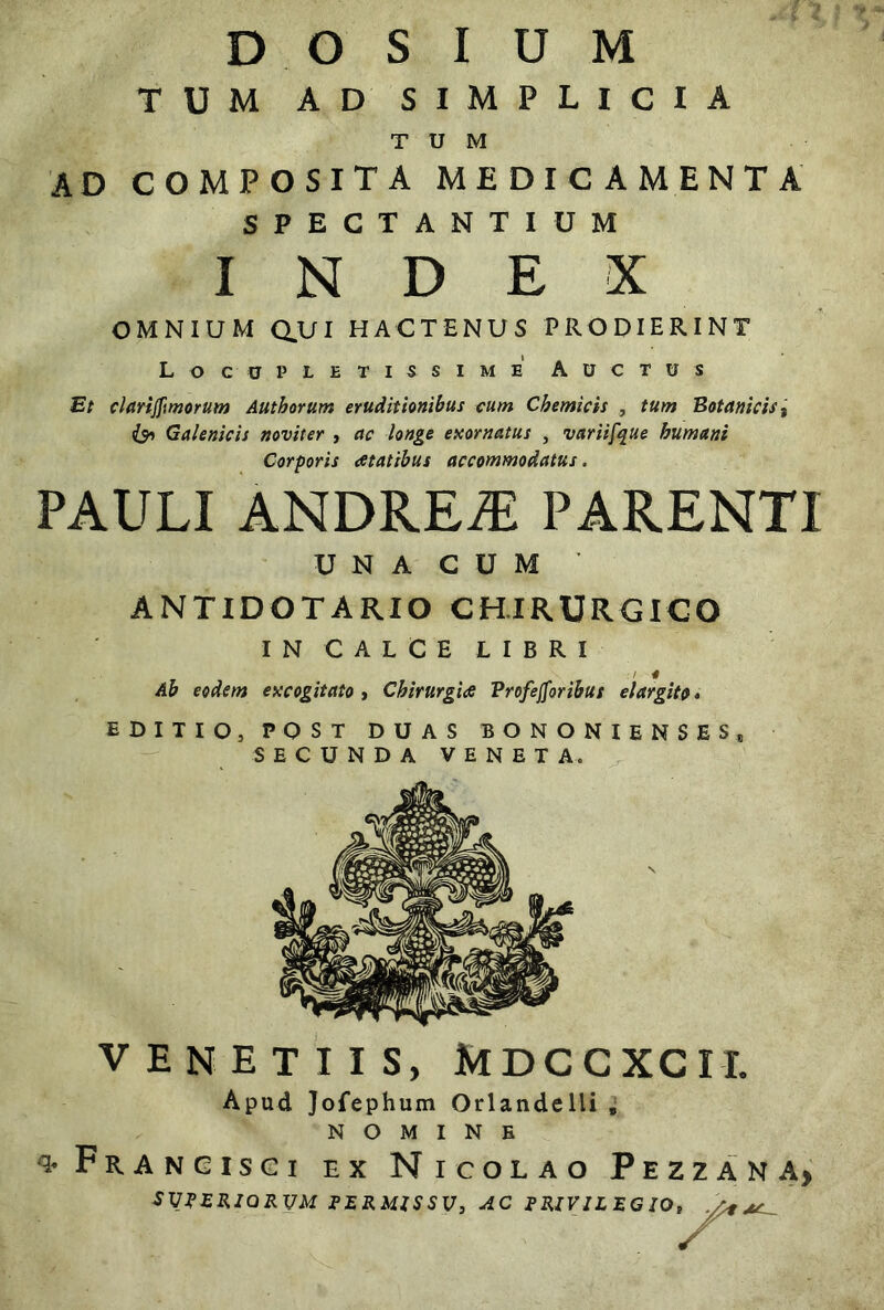 TUM AD SIMPLICIA TUM AD COMPOSITA MEDICAMENTA SPECTANTIUM INDEX OMNIUM CLUI HACTENUS PRODIERINT Locupletissime Auctus Et clarijftmorum Autborum eruditionibus cum Chemicis , tum Botanicis, Galenicis noviter , ac longe exornatus , variifque humani Corporis atatibus accommodatus. PAULI ANDREiE PARENTI U N A C U M ANTIDOTARIO CHIRURGICO IN CALCE LIBRI :! 4 Ab eodem excogitato , Chirurgi<e Profejforibus elargito* EDITIO, POST DUAS BONONIENSES* SECUNDA VENETA. VENETI IS, MDCCXCI-L Apud Jofephum Orlandelli „ NOMINE ^ Frangisci ex Nicolao Pezzana, SVPERIORVM PERMISSI7, AC PRIVILEG IO,^