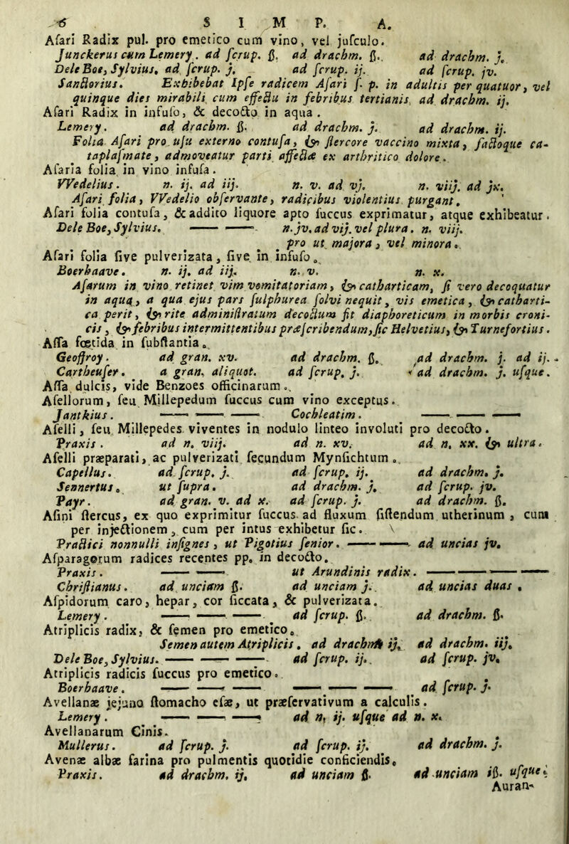 Afari Radix pul. pro emetico cum vino, vel jufculo. Junckerus cum Lemery. ad fcrup. fi. ad drachm. fi.. ad drachm. j, Dele Boe, Sylvius, ad fcrup. j, ad fcrup. ij. ad fcrup. jv. Santtorius. Exhibebat Ipfe radicem Afari f p. in adultis per quatuor, vel quinque dies mirabili cum effeftu in febribus tertianis, ad drachm. ij. Afari Radix in infufo, & decodto in aqua. Lemery . ad dracbm. fi. ad dracbm. j. ad dracbm. ij. Folia Afari pro.uju externo contufa, {y flercore vaccino mixta, fadoque ca- taplafmate, admoveatur parti affefhe ex arthritico dolore . Alaria folia in vino infufa. Wedelius. n. ij. ad iij. n. v. ad vj. n. viij. ad jx. Afari folia, VVedelio obfervante, radicibus violentius purgant. Afari folia contufa, & addito liquore apto fuccus exprimatur, atque exhibeatur. BeleBoe,Sylvius. n. jv.advtj.vel plura. n. viij. pro ut. majora , vel minora Afari folia five pulverizata, five in infufo „ Boerbaave. n. ij. ad iij. n. v. n. x. A f arum in vino retinet vim vomitatoriam, catharticam, fi vero decoquatur in aquq, a qua ejus pars fulphurea folvi nequit, vis emetica, & catharti- ca perit, i&rite adminidratum decotlum fit diaphoreticum in morbis eroni- cis, {& febribus intermittentibus prc£jcribendum,fic Helvetius, (pTurnefortius. Afla foetida in fubftantia. Geofjroy. ad gran. xv. ad dracbm. fi. ad dracbm. j. ad ij. Cartbeufer. . a gran. aliquot. ad fcrup, j. f ad dracbm. j. ufque. Afla dulcis, vide Benzoes officinarum.. Afellorum, fen Millepedum fuccus cum vino exceptus. Afelli, feu Millepedes viventes in nodulo linteo involuti pro decofto. Praxis . ad n. viij. ad n. xv. ad n. xx. & ultra. Afelli praeparati, ac pulverizati fecundum Mynfichtum . Capeilus. ad fcrup. j. ad fcrup. ij. ad dracbm. j. Sennertus 0 utfupra. ad dracbm. j, ad fcrup. jv. Vayr. ad gran. v. ad x. ad fcrup. j. ad drachm. fi. Afini ftercus, ex quo exprimitur fuccus ad fluxum fiftendum utherinum , cum per injeftionem, cum per intus exhibetur fic. \ Praflici nonnulli infignes , ut Pigotius fenior. — ad uncias jv. Afparagorum radices recentes pp. in deco&o. Praxis . —— ■ ut Arundinis radix. —— —— Cbriflianus. ad unciam fi. ad unciam j.. ad. uncias duas . Afpidorum caro, hepar, cor ficcata, & pulverizata. Lemery . ——. . ad fcrup. fi. ad drachm. fi. Atriplicis radix, & femen pro emetico. Semen autem Atriplicis, ad drachnA ij, ad dracbm. iij, Bele Boe, Sylvius. — ad fcrup. ij.. ad fcrup. jv. Atriplicis radicis fuccus pro emetico. Boerbaave. —■ — ■ - ■ ■ —— ——— — . ad fcrup. j. Avellanae iejuno ftomacho efae, ut praefervativum a calculis. Lemery. - ■ —• -■■■■ — ad nf ij. ufque ad tt. x. Avellanarum Cinis» Mullerus. ad fcrup. j. ad fcrup. i). ad dracbm. j. Avenae albae farina pro pulmentis quotidie conficiendis, , Praxis. ad dracbm, ij, ad unciam fi. ad unciam ifi. ufque. Auran*