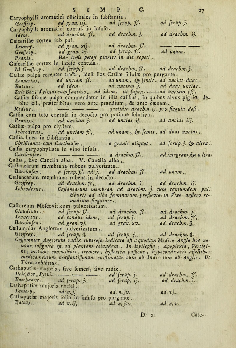 \ s. I M P. C. Caryophylli aromatici officinales in fubftantia . Geoffroy. ad gran. ii). # adfcrup.fi. Caryophylli aromatici contuf. in infufo. Idem. ad drachm. fi. ad drachm.}. Gafcariilae cortex fub pul n Lemery. Geoffroy, Vraxis. Gafcariilae cortex in infufo contufa ad gran. xi). ad drachm. fi. ad gran. vj. ad fcrup. fi. Hcec Dofis poteft pluries in die repeti ad fcrup.). ad drachm. i). ad unum. Id Geoffroy . ad drachm. J' ad fcrup.}. ad drachm. fi. Callis pulpa recenter tra&a, ideft flos-CaIliae filtalae pro purgante S.ennertus, ad unciam fi. ad unam, (sp femis „ ad uncias duas. Bateus. ad idem. ad unciam). ad duas uncias. DeleBoe, Sylvius cumj'antkio . ad idem, ut fupra. •—-—-ad unciam ifi. Caflias fiftulse pulpa commendatur in illis cafibus, in quibus alvus pigrior bito eft, prasfcribitur vero ante prandium, & ante caenam. Redius . «——« quotidie drachm. i), pro fingula dofi. de« CalTia cum toto contufa in decocto pro potione folutiya Praxis,. ad unciam ). ad uncias ij, Cafliae-pulpa pro clyftere. Scbroderus. ad unciam fi. Caflia. linea in fubftantia. Chriflianus cum Cartheufer. Caflia caryophyllata in vino infufa. Cartbeujer . ad. uncias ii), ad unamfemis. ad duas uncias . a granis aliquot a drachm.fi. ad fcrup.). <& ultra ,. ad integram,(& u ltrct> Caflia, live, Canella alba». V. Canella alba Caftanearum membrana rubens pulverizata.. Barchufen, a fcrup.fi. ad). ad drachm. fi. Caftanearum membrana rubens in decofto . Geoffroy. ad drachm. fi. ad drachm. }. Sxhroderus. Cajlanearum membran. ad drachm. } Eburis ad alba f&minarum profluvia', in Vino auflero re medinm fingulare Caftoreum Mofeoviticum pulverizacum ad unam ad drachm. i), cum tantumdem pul. Claudinus. ' adfcrup.fi Sennertus . ad pondus idem Barchufen. ad gran. v}. Caflumniar Anglorum pulverizatum Geoffroy. adfcrup.fi ad drachm. fi. ad fcrup.). ad gran. xv. ad drachm. j. ad drachm. fi. ad drachm. ad drachm. fi. ad fcrup. j.. Caffumniar Anglorum radix tuberofa indicata eft a quodam Medico Anglo hoc no- mine infignita eft ad plantam celandam . In Epilepfta , Apoplexia, Vertigi-- ne 3 motibus convulftvis , tremore , byfterica paftione , hypocondr acis affeflibur medicamentum prceftantiflimum. exiflimatur, cum ab Indis tum ab Anglis. Ut: Tbea exhibetur.. Cathaputias, majoris, live femen, five radix». LelefBoe, Sylvius > . ad fcrup. j. ad drachm. fi. Boerhaave. ad fcrup. j. ad fcrup. i),. ad drachm.}. Cathapitiae majoris nuclei. Lemeryr, ^ ad n.). ad n.jv. ad vj.. Cathaputiae majoris folia in infufo pro purgante. Bateus,. adn.i)., ad n.jv, ad n.v. D 2: Cate-