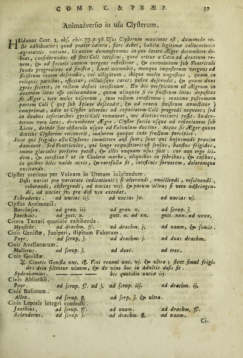 Animadverfio in ufu Clyfterum. Hlldanus Cent. i. ohf. chir.jj. p. ^.Ufus Clyfterum maximus efl y dummodo re* Be adhibeatur; quod praeter caetera , jieri debet, habita legitimi collocationis .aegrotantis , ratione, Vt autem demonjlremus in quo latere Auger decumbere de- -beati confiderandus efl /itus Coli inteflini, quod oritur a Caco ad dextrum re- nem, ad Jecoris cavum vergens refleBitur , convolutum Jub Ventriculi fundo progrediens ad fmiftra , Lieni accumbit, moxque impoflerum vergens ad finiflrum renem defcendit, cui alligatum , ibique multo 'anguflius , quam iit reliquis partibus, efficitur, cellulifque caret; poflea defcendit, quum duos gyros fecerit, in reflum definit inteftinum . Ex his perfpicuum e(l yEgrum in dextrum latus effe collocandum , quum alioquin fi in finiflrum latus depofitus fit lAUger , tota moles vifcerum , tum refium inteftinum , maxime pofiremam partem Coli ( qu? fub Splene defcendit, (91 ad renem finiflrum anneBitur ) comprimat, adeo ut Clyfler ulterius ad capaciatem Coli progredi nequeat; fed in duobus inferioribus gyris Coli remaneat , nec diutius retineri pofft. In dex- teram vero latus, decumbente ^Egro , Clyfler facile ufque ad reflexionem fub Liene, deinde fine obftaculo ufque ad Valvulam ducitur. Atque fic JEger quum diutius Clyflerem retinuerit, majorem quoque inde fruftum percipiet . Sunt qui frigidos aBu Clyfleres immittere aufi funf, funt qui hujusmodi praxint damnant. SedVentriculus, qui longe exquifitioris efi fenfus, haufius frigidos , immo glaciales perferre potefl , (91 illis unquam ufus fuit : cur non ergo iti- dem, intefiina ? ut in Cholera morbo, aliquibus in febribus, (9* cafibus, in quibus bilis valde acris , (91 rarefaBa fit, inteftinis fervorem , doloremque excitando, Clyfler uterinus per Vulvam In'Uterum Inijciendum . Dofis variat pro varietate indicationis ; fi alterandi, emolliendi , refolvendi , roborandi, abflergendi, ad uncias viij. (sparum ultra5 fi vero adflringen* di, ad uncias jv. pro dofi vix excedat. Schroderus . ad uncias nj\ Clyflus Antimonii. Barchufen. ad gran. iij. ad gran. x. Jantkius. ad gutt, x. gutt. x. ad xx. Cicera Tartari quotidie exhibenda. Mynficht. ad drachm. ff. ad drachm. j, Ci nis Geniftae, Juniperi, ftipitum Fabarum. Vayr. ad fcrup, j. ad drachm. j. Cinis Avellanarum . Mullerus. ad fcrup. j. ad duos. Cinis Geniftae. df.. Cineris Geniftte unc. £$• Vini renctni une, vj. de: dein filtretur vinum Sydenhamius. . , Cinis Abfinthii. Vayr. _ ad fcrup. f?. ad j. Cinis Bufonum . Allen. _ ad fcrup. fl. Cinis Leporis Integri combufti. Janthius, ad fcrup. ff. _ ad unam. Schroderus. ad fcrup. j, ad drachm. j$. ad uncias jv. ad uncias vj. ad fcrup. j. gutt. xxx. ad xxxx. . ad unam, (90 femis, . ad duas drachm» ad tres. /90 ultra ; flent fimul frigt- (90 de vino hoc in Adultis dofis fit. — bis quotidie uncias iij. ad fcrup. iij. ad drachm. ij, ad ferp. j. {91 ultra. ad drachm. ff. ad unam. Cl