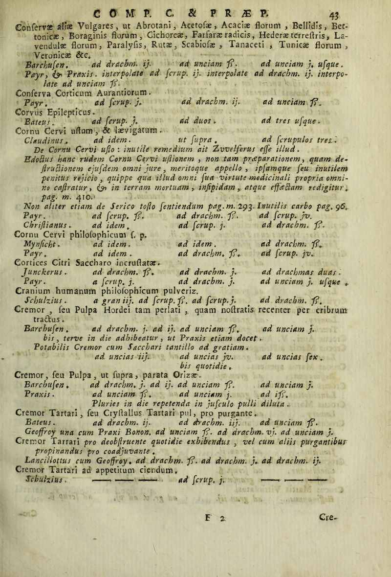 42 Conferva alia Vulgares, ut Abrotani, Acetofae, Acaciae florum , Bellidis, Bet- tonics, Boraginis florum, Cichoreae, Farfaras radicis, Hederas terreflris, La- vendulae florum, Paralyfis, Rutas Veronicas &c, ad unciam fi. fcrup. ij. interpolate Scabiofae , Tanaceti , Tunicae florum Barchufen. ad drachm. i). Payr, & Praxis. interpolate ad late ad unciam fi. _ Conferva Corticum Aurantiorum. Payr. _ ad fcrup. j. Corvus Epilepticus. Bateus. ad fcrup. J. Cornu Cervi uflum, & laevigatum Claudinus. ad idem. ad unciam j, ufque. ad drachm. ij. interpo- ad drachm. ij. ad duos» - . \. ad unciam fi. ad tres ufque. ad fcrupulos tres ut fupra , De Cornu Cervi ufo: inutile remedium ait Xvvelferus effe illud. Edoftus hanc rudem Cornu Cervi uftionem , non tam pueparationem, quam de- ftruRionem ejufdem omni jure, meritoque appello , ipfamque feu inutilem penitus rejicio, quippe qua illud omni fua virtute medicinali propria omni- no caflratur, (p in terram, mortuam, injipidam,, atque effdftam redigitur, pag. m. 410.’ Non aliter etiam de Serico tofo fentiendum pag. m. 293. Inutilis carbo pag, 96. ad idem. ad drachm. J?. ad drachm. j. ad drachm. j. ad fcrup. jv. ad drachm. fi. ad drachm. fi. ad fcrup. jv. ad drachmas duas ad unciam j. ufque ad drachm. fi. Payr. ad fcrup. fi. ad drachm. p?. Chriflianus. ad idem, ad fcrup. j. Cornu Cervi philofophicutn f. p. Mynficht. ad idem. Payr. ad idem . Cortices Citri Saccharo incruflatae. Junckerus . ad drachm. p?. Payr.. a fcrup. j. Cranium humanum phiiofophicum pulveriz Schulzius. a graniij. ad fcrup. fi. ad fcrup. j. Cremor , feu Pulpa Hordei tam perlati , quam noftratis recenter per cribrum tra&us. Barchufen. ad drachm. j. ad ij. ad unciam fi. ad unciam j. bis, terve in die adhibeatur , ut Praxis etiam docet. Potabilis Cremor cum Sacchari tantillo ad gratiam. ad. uncias iij. ad uncias jv. ad uncias fex. bis quotidie. Cremor, feu Pulpa, ut fupra, parata Orizas. Barchufen. ad drachm. j. ad ij. ad unciam fi. ad unciam j. Praxis. ad unciam fi. ad unciam j. ad i fi. Pluries in die repetenda in jufculo pulli diluta . Cremor Tartari, feu Cryflallus Tartari pul, pro purgante. Bateus. ad drachm. ij. ad drachm. iij. ad unciam fi. Geoffroy una cum Praxi Bonon. ad unciam fi. ad drachm. vj. ad unciam j. Cremor Tarrari pro deobfruente quotidie exhibendus , vel cum aliis purgantibus propinandus pro coadjuvante . Lancillottus cum Geoffroy. ad drachm- fi. ad drachm, j. ad drachm. ij. Cremor Tartari ad appetitum ciendum, Schulzius . — ... . -1 ■ . ad fcrup, j. E 2 Cre-