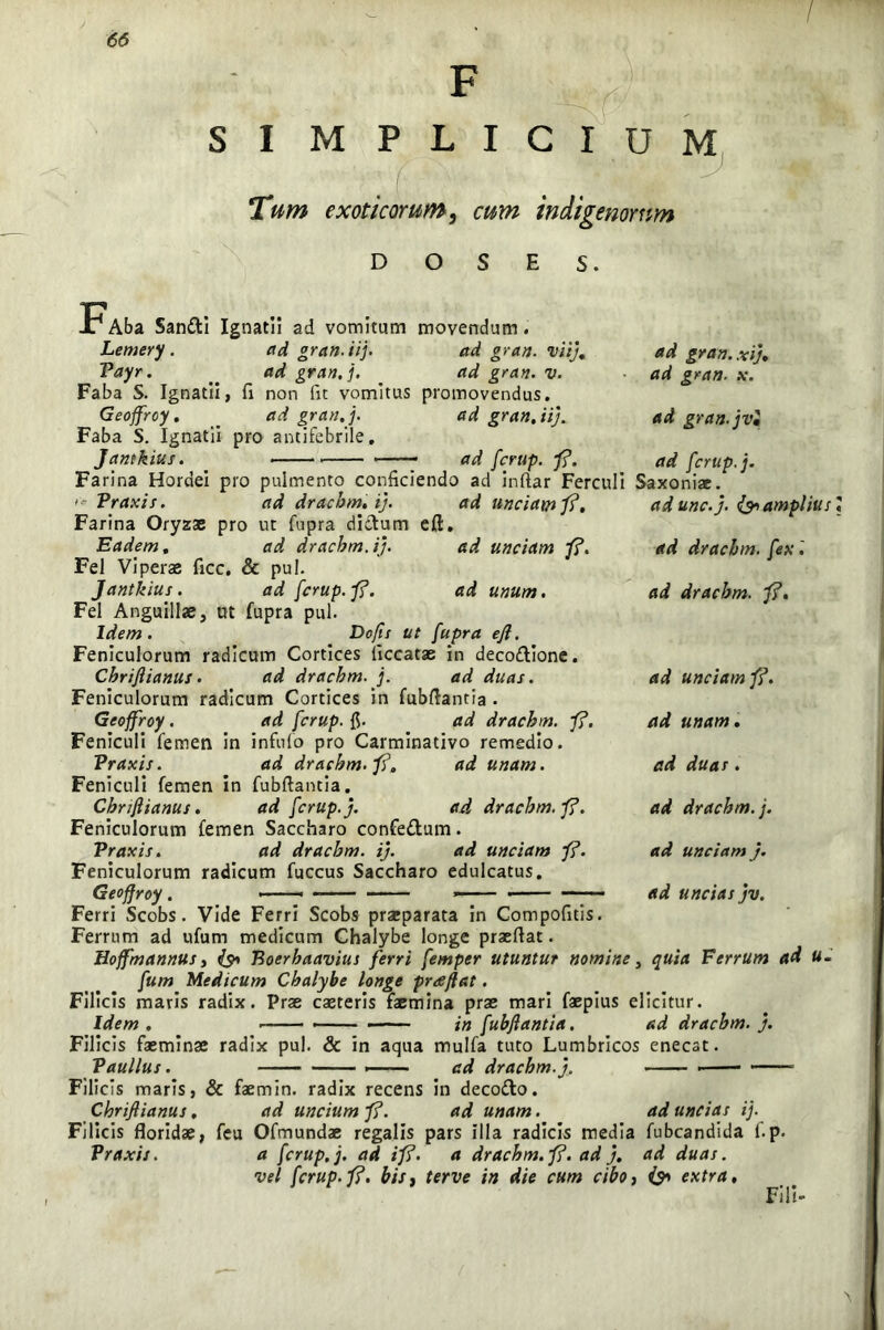 SI MPLICIUM y Tum exoticorum, cum indigenorum d o s E s. X1 Aba Santti Ignatii ad vomitam movendam. Lemery. ad grati, ii]. ad grati, viij. ad grati, xij. Vayr. _ ad gran.j. _ ad grati, v. ad grati, x. Faba S. Ignatii, fi non fit vomitus promovendus. Geojfrcy. _ ad gran.j. ad grati.ii). ad grati.jv2 Faba S. Ignatii pro antifebrile. Jantkius. . — ad fcrup. fi. ad fcrup.j. Farina Hordei pro pulmento conficiendo ad inftar Ferculi Saxoniae. - Vraxis. ad drachm. ij. ad unciam fi. adunc.j. & amplius Farina Oryzae pro ut Cupra dictum eft. Eadem. ad drachm. ij. ad unciam fi. Fel Viperas ficc. & pul. Jantkius. ad fcrup.fi. ad unum. Fel Anguillae, at Cupra pul. Idem. Do/is ut fupra eft. Feniculorum radicum Cortices ficcatae in deco£tione. Cbriflianus. ad drachm. j. ad duas. Feniculorum radicum Cortices in Cubftantia . Geoffroy . ad fcrup. fi. ad drachm. fi. Feniculi Cemen in infido pro Carminativo remedio. ad drachm. fi. ad unam. ad drachm. fex'. ad drachm. fi. ad unciam fi. ad unam . Vraxis. Feniculi Cemen in Cubftantia. Cbriflianus. ad fcrup.j. ad duas . ad drachm. /• ad drachm. fi. Feniculorum Cemen Saccharo confe&um. Vraxis. ad drachm. ij. ad unciam fi. Feniculorum radicum Cuccus Saccharo edulcatus. Ferri Scobs. Vide Ferri Scobs praeparata in Compofitis. Ferrum ad uCum medicum Chalybe longe prxftat. Hoffmannus, Boerhaavius ferri femper utuntur nomine, quia Ferrum ad u. fum Medicum Chalybe longe preeftat. Filicis maris radix. Prse exteris Caemina pras mari Caspius elicitur. ad unciam j. ad uncias jv. Idem Filicis fasminse radix pul Vaullus. Filicis maris, & faemin. radix recens in deco&o. ad unam. in fubftantia. ad drachm. j. & in aqua mulCa tuto Lumbricos enecat. ad drachm. j. ■ — ad uncias ij. Cbriflianus. ad uncium fi. Filicis floridae, Ceu OCmundae regalis pars illa radicis media Cubcandida C.p. Vraxis. a fcrup.j. ad i fi. a drachm.fi. ad j. ad duas. vel fcrup.fi. bis, terve in die cum cibo, & extra. Fili»