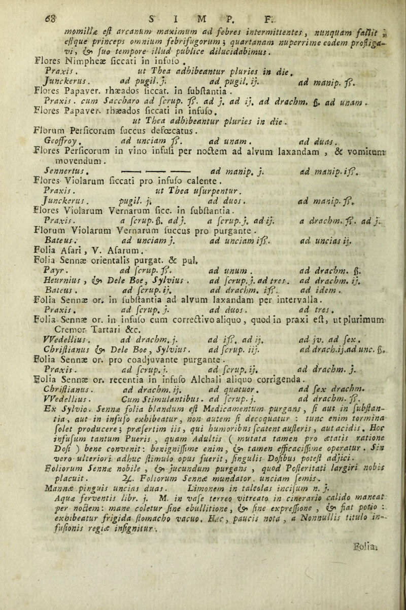 momilla efl arcanum maximum ad febres intermittentes, nunquam falUe efique princeps omnium febrifugorum 5 quartanam nuperrime eadem profliga- vi , fuo tempore illud publice dilucidabimus. Flores Nimpheae ficcati in infufo . Praxis . ut Tbea adhibeantur pluries in die, Junckerus. ad pugil.j. . ad pugil, ij. ad manip.fi. Flores Papaver, rhaeados licear, in fubftantia . Praxis. cum Saccharo ad ferup. fi. ad j. ad ij, ad drachm. fi. ad unam. Flores Papaver, rhaeados ficcati in infufo. ut Tbea adhibeantur pluries in die. Florum Perficorum fuccus defoecatus. Geoffroy, ad unciam fi. ad unam. ad duas. Flores Perficorum in vino infuli per nodem ad alvum laxandam , & vomitum movendum. Sennertus, ■ ad manip, j. Flores Violarum ficcati pro infufo calente . Praxis. ut Tbea ufurpentur. Junckerus. pugil, f, ad duos. Flores Violarum Vernarum ficc. in fubfiantia. Praxis. a ferup. fi. ad). a ferup. j, ad ij. Florum Violarum Vernarum fuccus pro purgante . Bateus. ad unciam j. ad unciam i fi. Folia Afari, V. Afarum. Folia Sennas orientalis purgat. & pul, Payr. ad fcrup.fi. Heurnius , Dele Boe, Sylvius . Bateus. ad ferup. ij, Folia Sennae or„ in fubfiantia ad alvum laxandam per intervalla. Praxis . ad ferup, j. ad duos. ad tres, Folia Senn?e or. in infufo cum ccrredivo aliquo, quod in praxi efi, ut plurimum Cremor Tartari &c. VVedellius . ad drachm. j. ad ifi, ad ij, ad jv. ad fex , Chrijlianus (3» Dele Boe, Sylvius. ad ferup. iij. addracb.ij.adunc.fi, Folia Sennae or. pro coadjuvante purgante. Praxis. ad ferup. j. ad ferup, ij. ad drachm. j. Folia Sennae or. recentia in infufo Alchali aliquo corrigenda. Chrifliamis . ad drachm. ij. ad quatuor, ad fex drachm. VVedellius. Cum Stimulantibus. ad ferup. j. ad drachm.fi. Ex Sylvio. Senna folia blandum efl Medicamentum purgans, fi aut in fubfian- tia, aut in infufo exhibeatur, non autem fi decoquatur : tunc enim tormina folet producere; prafertim iis, qui bumoribns fcatent aufteris , aut acidis, Hcc infufum tantum Pueris , quam Adultis ( mutata tamen pro atatis ratione Dofi ) bene convenit: benignijfime enim, tamen efficaciffime operatur. S:it vero ulteriori, adhuc fiimulo opus fuerit, fingulis Dofibui potefi adjici. Foliorum Senna nobile , <& jucundum purgans , quod Pcfieritati largiri nobis placuit. If. Foliorum Senna mundator, unciam femis. Manna pinguis uncias duas. Limonem in taleolas incifum n. j. Aqua ferventis libr. j. M. in vafe terreo vitreato in cinerario calido maneat per noctem: mane coletur fine ebullitione, & fine expreffione , & fiat potio : exmbeatur frigida fiomacho vacuo, Hac, paucis nota , a Nonnullis titulo in°~ fufionis regia infignitur . ad unum . ad ferup. j. ad tres. ad drachm. ifi. ad manip. ifi. ad manip.fi, a drachm. fi. ad j. ad uncias ij. ad drachm. fi. ad drachm. ij. ad idem . Folias