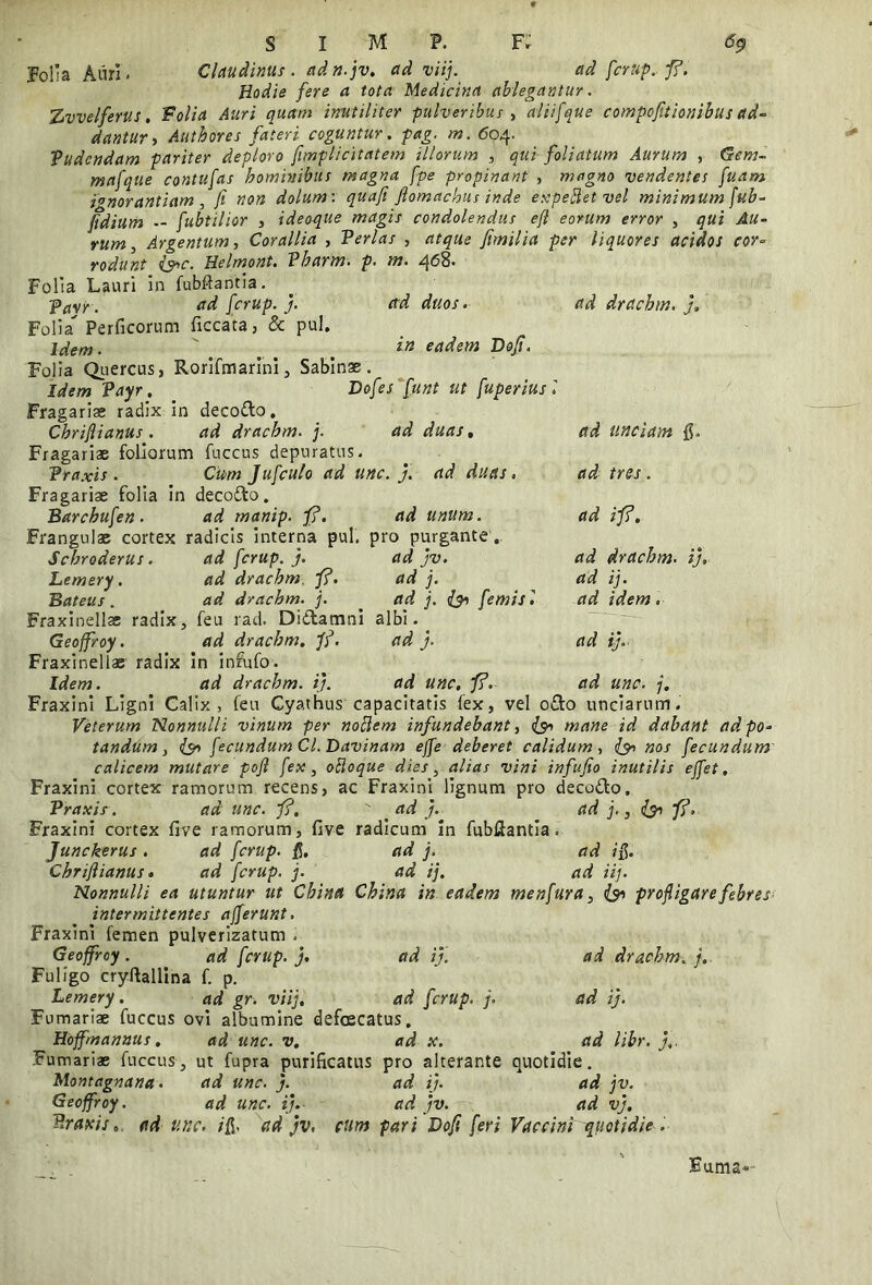 Folia Auri. Claudimus, adn.jv. ad viij. ad fcrup. fi. Hodie fere a tota Medicina ablegantur. Tjvvelfenis. Folia Auri quam inutiliter pulveribus , aliifque compofitionibus ad- dantur ■, Authores fateri coguntur, pag. m. 604. Pudendam pariter deploro fimplicitatem illorum , qui foliatum Aurum , Gem- mafque contufas hominibus magna fpe propinant , magno vendentes fuam ignorantiam, fi non dolum: quafi flomachus inde expellet-vel minimum fub- fidium — fubtilior , ideoque magis condolendus efi eorum error , qui Au- rum > Argentum, Corallia , Perlas , atque fimilia per liquores acidos cor- rodunt &c. Helmont. Vbarbo, p. m. 468. Folia Lauri in fubftantia. pasr. ad fcrup. j. ad duos. ad drachm. j, Folia Perficorum ficcata, & pul. Idem. \ t in eadem Dofi. Folia Quercus, Rorifmarini, Sabinae. Idem Payr. Dofes funt ut fuperiusl Fragariae radix In decodo. Cbriflianus. ad drachm. j. ad duas. ad unciam 0. Fragariae foliorum fuccus depuratus. Praxis . Cum Jufculo ad unc. j. ad duas , ad tres . Fragariae folia in decodo. ad unum. Barcbufen . ad manip. fi. Frangulae cortex radicis interna pul. pro purgante .. Scbroderus. Lemery. Bateus. ad fcrup. j. ad drachm. fi. ad drachm. j. Fraxinellae radix, feu rad. Didamni albi. Geoffroy. ad drachm. fi. ad j. Fraxinellae radix in infufo. Idem. ad drachm. ij. ad jv. ad j. ad j. & femisl ad ifi. ad drachm. i), ad ij. ad idem. ad ij. ad unc. j. ad unc. fi. Fraxini Ligni Calix, feu Cyathus capacitatis fex, vel odo unciarum. Veterum Nonnulli vinum per nollem infundebant, ($0 mane id dabant ad po- tandum , (&> fecundum Cl. Davinam ejfe deberet calidum, I30 nos fecundum calicem mutare pofi fex, olloque dies, alias vini infufio inutilis ejfet. Fraxini cortex ramorum recens, ac Fraxini lignum pro decodo. Praxis. ad unc. fi. ad j. ad j., l$n fi. Fraxini cortex live ramorum, five radicum in fubflantia. Junckerus. ad fcrup. fi. ad j. ad ifi. Cbriflianus. ad fcrup. j. ad ij. ad iij. Nonnulli ea utuntur ut Chiita China in eadem menfura, & profligare febres intermittentes ajferunt. Fraxini femen pulverizatum . Geoffroy. ad fcrup. j. ad ij. ad drachm. j. Fuligo cryftallina f. p. Lemery. ad gr. viij. ad fcrup. j. ad ij. Furnariae fuccus ovi albumine defoscatus. Hoffmannus. ad unc. v. ad x. ad libr. j,. Furnariae fuccus, ut fupra purificatus pro alterante quotidie. Montagnana. ad unc. j. ad ij. ad jv. Geoffroy. ad unc. ij. ad jv. ad vj. Praxis., ad unc. ifi> ad jv, cum pari Dofi feri Vaccini quotidie . Buma«-