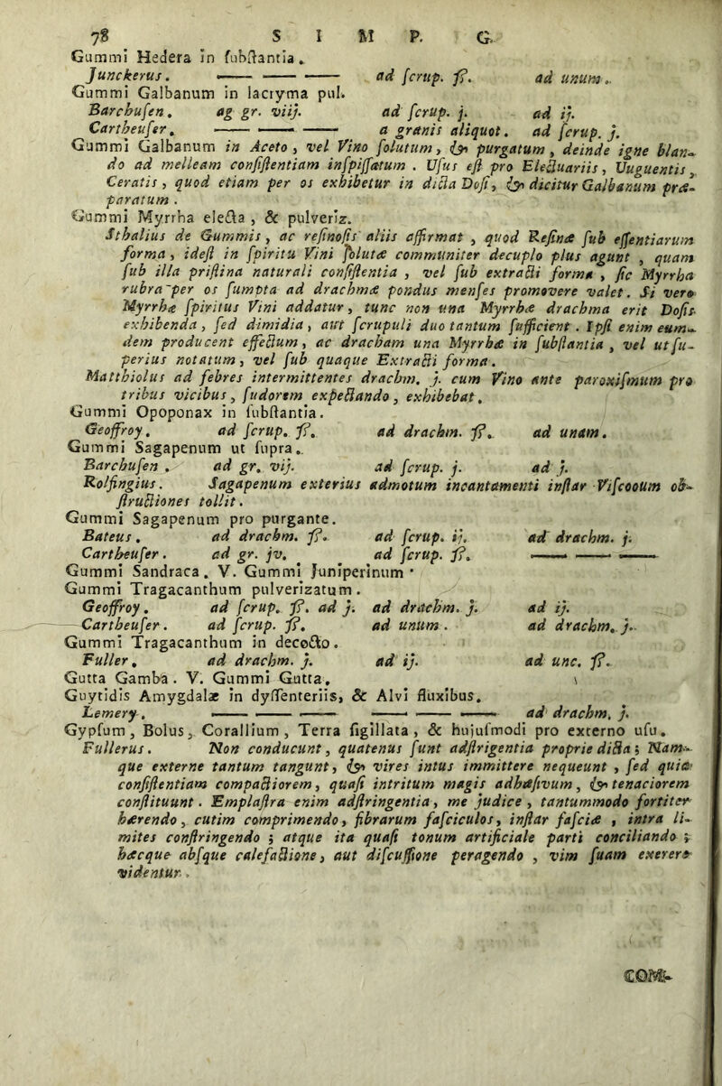 7§ SIM P. G. Gummi Hedera in fubftantia., Junckerus. -- adfcrup.fi. ad unum... Gummi Galbanum in lacryma pul. Barchufen. ag gr. viij. ad fcrup. j. ad i/. ^Cartbeufer. — a granis aliquot. ad fcrup. j. Gummi Galbanum z» , -re/ folatum, &> purgatum, blan~ do ad melleam confiflentiam infpiffatum . Ufus ejl pro EleRuariis, Vuguentis Ceratis, quod etiam per os exhibetur in diclaDofi, & dicitur Galbanum pr<s1 paratum . Gummi Myrina ele&a , & pulveriz. Sthalius de Summis, ac refinofts aliis affirmat , quod Refin* fub ejfentiaruin forma , idefl in fpiritu Vini folutee communiter decuplo plus agunt , quam fub illa priflina naturali confiflentia , vel fub extra Hi forma , fic Myrrha rubra~per os fumpta ad dracbmdt pondus menfes promovere valet. Si vero Myrrha fpiritus Vini addatur, tunc non una Myrrhct drachma erit Dofis- exhibenda, fed dimidia , aut fcrupuli duo tantum fufficient . Ipji' enim eum*, dem producent effeRum, ac dracham una Myrrha in fubflantia , vel ut fu- perius notatum, vel fub quaque ExtraRi forma. Matthiolus ad febres intermittentes dracbm. j. cum Vino ante paroxifmum pro tribus vicibus, fudortm expeRando, exhibebat . Gummi Opoponax in fubflantia. Geoffroy. ad fcrup. fi, ad drachm. fi. ad unam. Gummi Sagapenum ut fupra.. Barchufen . - ad gr. vij. ad fcrup. j. ad j. Rolfingius. Sagapenum extersus admotum incantamenti inflar Vifcootltn oh- flruRiones tollit. Gummi Sagapenum pro purgante. Bateus . ad drachm. fi. ad fcrup. ij. Cartheufer. ad gr. jv. ad fcrup. fi. Gummi Sandraca. V. Gummi Juniperinum ' Gummi Tragacanthum pulverizatum . Geoffroy . ad fcrup. fi. ad j. ad drachm. j. —-Cartheufer. ad fcrup. fi. ad unum . Gummi Tragacanthum in deco&o. Buller, ad drachm. j. ad ij. Gutta Gamba . V. Gummi Gutta, Guytidis Amygdalae in dyflenteriis, & Alvi fluxibus, Gypfum, Bolus, Corallium, Terra figillata , & hujufmodi pro externo ufu. Fullerus. Non conducunt, quatenus funt adflrigentia proprie diRa ; Nam- que externe tantum tangunt, vires intus immittere nequeunt , fed quia' confiflentiam compaRiorem, quafi intritum magis adhafivum, tenaciorem conjlituunt . Emplajlra enim adjlringentia, me judice , tantummodo fortiter haerendo, cutim comprimendo, fibrarum fafciculos, inflar fafcids , intra li- mites conflringendo j atque ita quafi tonum artificiale parti conciliando ; hdteque abfque calefaRione, aut difcuffione peragendo , vim fuarn exerer» videntur., ad drachm. j. ad ij. ad drachm. j.. ad unc. fi. \ ad drachm, j. C CQM>