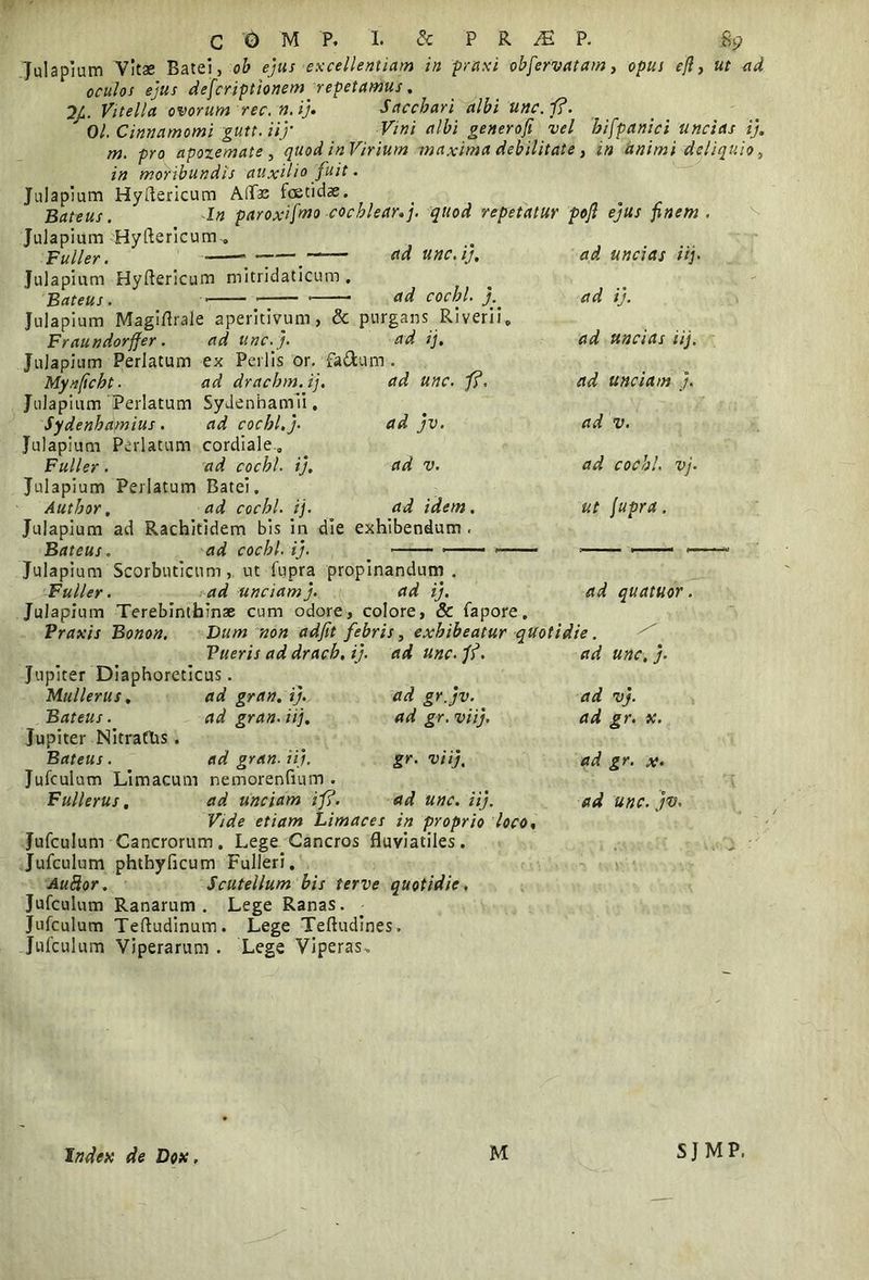 Julapium Vitae Batei, ob ejus excellentiam in praxi obfervatam, opus efi, ut ad oculos ejus dejcriptionem repetamus. 2/. Vitella ovorum rec.n.ij. Sacchari albi unc.fi. ' 01. Cinnamomi gutt.iij* generofi vel hifpanici uncias ij. m. pro apozemate , quod in Virium maxima debilitate, in animi deliquio, in moribundis auxilio fuit. Julapium Hyiericum AlTas fcetidae. Bateus.  In paroxifmo cochlear.j. quod repetatur poft ejus finem. Julapium Hyftericum-o Fu lier. • . «d unc.ij, Julapium Hyftericum mitridaticum . Bateus. — ad cochl. j. Jul apium Magiflrale aperitivum, & purgans Riverii, Fraundorffer. ad unc.j. ad ij. Julapium Perlatum Mynficbt. Julapium Perlatum Sydenhapiius. Julapium Perlatum Fuller. Julapium Perlatum Batei. Author, ad cochl. ij. Julapium ad Rachitidem bis in die exhibendum Bateus. ad cochl. ij. _ ■ ■ * * Julapium Scorbuticum, ut fupra propinandum. Fuller. ad unciam j. ad ij. ad quatuor, Julapium Terebinthinae cum odore, colore, & fapore. Praxis Bonon. Dum non adfit febris, exhibeatur quotidie. ad unc.j. ad ex Perlis or. fa&um ad drachm.ij. Sydenhamii. ad cochl. j- cordiale., ad cochl. ij. ad unc. fi. ad jv. ad v. ad idem. ad uncias iij• ad ij. ad uncias iij. ad unciam j. ad v. ad cochl. vj. ut fupra. ad unc. fi. ad gr.jv. _ ad gr. viij. gr. viij, Pueris ad drach. ij. Jupiter Diaphoreticus. Mullerus. ad gran. ij. Bateus. ad gran. iij. Jupiter Nitrattis. Bateus. ad gran. iij. Jufculum Limacum nemorenfium . Fullerus, ad unciam ifi. ad unc. iij. Vide etiam Limaces in proprio loco, Jufculum Cancrorum. Lege Cancros fluviatiles. Jufculum phthyficum Fulleri. Auftor. Scutellum bis ferve quotidie. Jufculum Ranarum. Lege Ranas. Jufculum Teftudinum. Lege Teftudines. Jufculum Viperarum . Lege Viperas, ad unc. j. ad vj. ad gr. x. ad gr. x. ad unc. jv. Index de Dox, M SJMP.