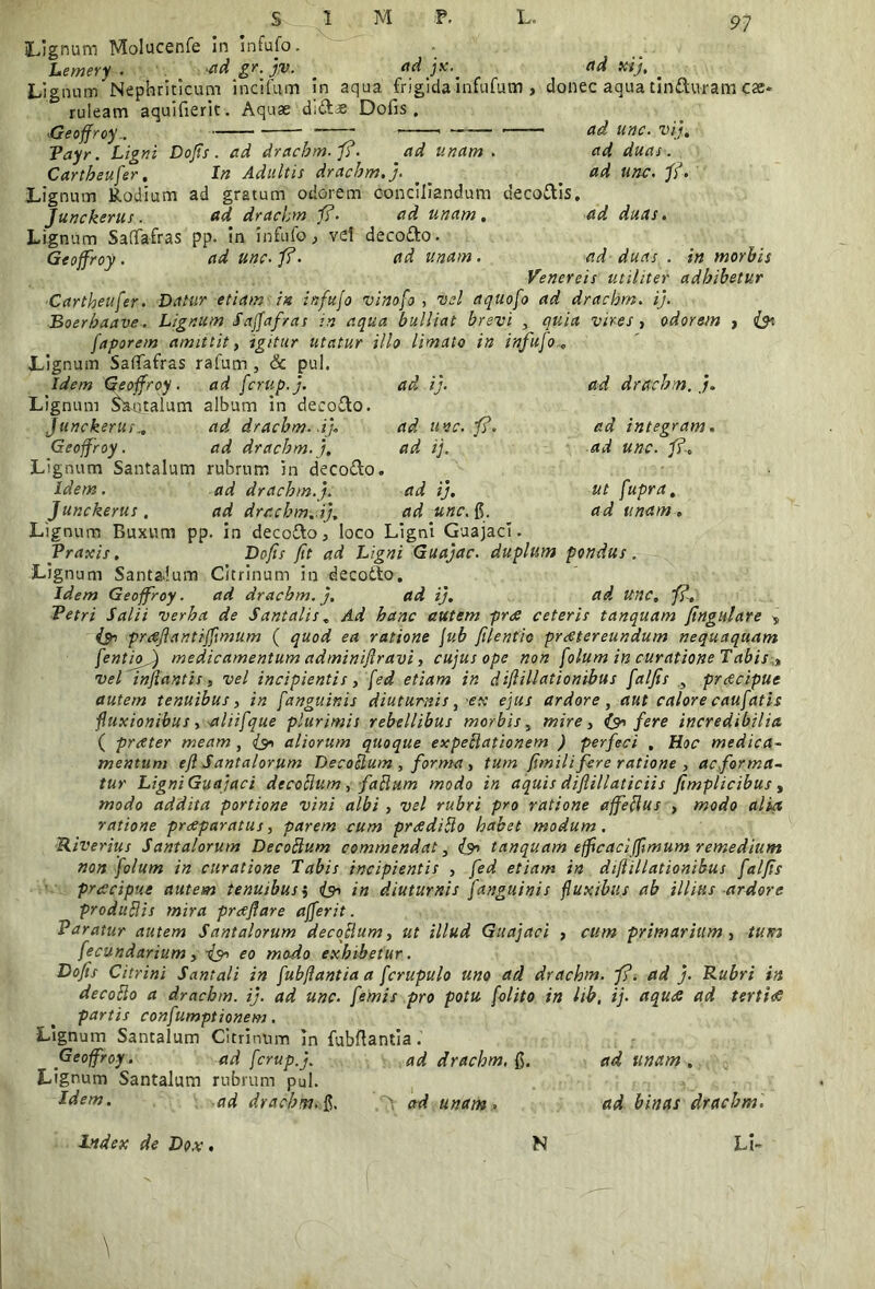 Lignum Molucenfe in Infufo. Lemery . adgr.jv. _ adjx.^ ad xij, _ Lignum Nephriticam incifum in aqua frigida infufum , donec aqua tinduram ese* ruleam aquifierit. Aquae didse Doiis . Geoffroy.. — —1 — ■— ■ ad unc• vij, Payr. Ligni Dofis. ad drachm.fi. ad unam . ad duas . Cartheufer, In Adultis drachm.j. ^ ad unc. fi. Lignum Rodium ad gratum odorem conciliandum decodis, Junckerus. ad drachm.fi. ad unam, ad duas. Lignum Safifafras pp. in infufo, vd decodo. Geoffroy. ad unc. fi. ad unam . ad duas . in morbis Venereis utiliter adhibetur Cartheufer. Datur etiam in infufo vinofo , vel aquofo ad drachrn. ij. Boerhaave. Lignum Saffafras in aqua bulliat brevi , quia vires , odorem , faporem amittit, igitur utatur illo limato in infufo* Lignum Saffafras rafum , & pul. ad ij. ad drachrn. ad unc. fi. ad ij.. ad ij. ad unc. g. ad integram, ad unc. fi., ut fupra. ad unam. Idem geoffroy. ad fcrup.j. Lignum Santalum album in decodo. Junckerus„ ad drachrn. -ij* Geoffroy. ad drachm.j. Lignum Santalum rubrum in decodo. Idem. ad drachm.j. Junckerus. ad drachrn. ij. Lignum Buxum pp. in decodo, loco Ligni Guajaci. Vraxis. Dofis fit ad Ligni Guajac. duplum pondus . Lignum Santalum Citrinum in decodo. Idem Geoffroy. ad drachm.j. ad ij. ad Unc, fi* Petri Salii verba de Santalis* Ad hanc autem prae ceteris tanquam fingulare * {30 prtfftantiffimum ( quod ea ratione fub filentio praetereundum nequaquam fentiof) medicamentum adminifiravi, cujus ope non folum in curatione Tabis „ vel inflantis , vel incipientis, fed etiam in diflillationibus falfis , praecipue autem tenuibus, in /anguinis diuturnis, -ex ejus ardore, aut calore caufatis fluxionibus, aliifque plurimis rebellibus morbis, mire, (30 fere incredibilia ( praeter meam, (9* aliorum quoque expeclationem ) perfeci , Hoc medica- mentum efl Santalorum Decoctum , forma, tum fimili fere ratione , ac forma* tur Ligni Guajaci decoHum , faRum modo in aquis diflillaticiis fimplicibus, modo addita portione vini albi , vel rubri pro ratione ajfeflus , modo alia ratione praeparatus, parem cum praedido habet modum, Riverius Santalorum Decottum commendat, tanquam efficaci (fimum remedium non folum in curatione Tabis incipientis , fed etiam in difiillationibus falfis praecipue autem tenuibus i in diuturnis fanguinis fluxibus ab illius ardore produRis mira proflare ajferit. Paratur autem Santalorum decoflum, ut illud Guajaci , cum primarium, tum fecundarium, ■&> eo modo exhibetur. Dofis Citrini Santali in fubfiantiaa fcrupulo uno ad drachrn. fi. ad j. Rubri in decotto a drachrn. ij. ad unc. femis pro potu [olito in lih, ij. aquae ad tertia partis confumptionem. Lignum Santalum Citrinum in fubflantia. Geoffroy. ad fcrup.j. Lignum Santalum rubrum pul. Idem. ad drachrn. fj,. ad drachrn, g. ' ad unam . ad unam. ad binas drachrn. Index de Dox. N Li*
