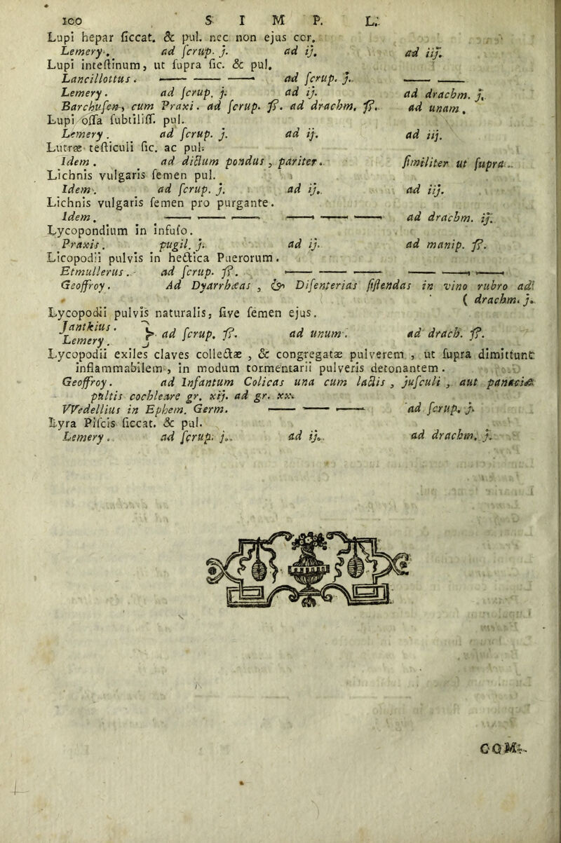 Lemery■. ad fcrup■ j. Lupi inteftinum, ut fupra fic. & pul. Lancillottus . - -—* Lemery. ad fcrup, j. BarchufetH cum Praxi. ad fcrup- fi Lupi offa fubtiliff. pul. Lemery. ad fcrup. j. Lutrse tefticuii fic. ac pul-. Idem . ad ditium pondus Licbnis vulgaris femen pul. Idem. ad fcrup. j. Lichnis vulgaris femen pro purgante. Lycopondium in infufo. Praxis. pugil, j. ad ij. ad iij. ad fcrup. J. ad ij. \ ad drachm. fi. ad drachm. j,. ad unam. ad ij. ad iij. pariter. fimi/iter ut fupra . ad ij.. ad iij. ad drachm. ij. ad ij. ad manip. fi. Etmullerusad fcrup. f?. Geoffroy. Ad Dyarrhceas , & Difenterias fiflendas in vino rubro ad- * ( drachm. y*. Lycopodii pulvis naturalis, five femen ejus. ^Lemery ' ^ fcruP’ fi’ unum ■ ad dracb. jf?. Lycopodii exiles claves colle&ae , & congregatae pulverem , ut fupra dimittunt: inflammabilem , in modum tormentarii pulveris detonantem. Geoffroy. ad Infantum Colicas una cum labiis , jufculi aut panacia pultis cochleare gr. xtj. ad gr. xx. VVedellius in Ephem. Germ. ■ •——- ad fcrup, j. Lyra Pifcis fiecat. & pul. Lemery. ad fcrup. j.. ad i},.. ad drachm. j.
