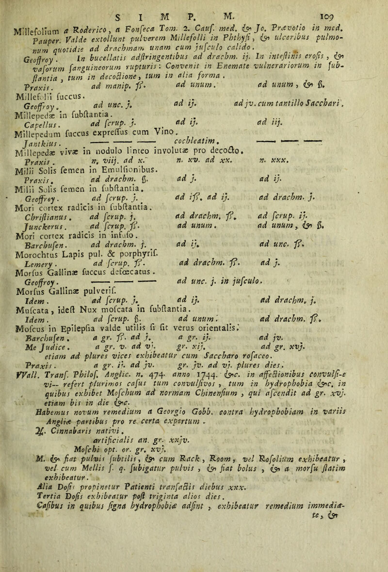 Millefolium a Roderico, a Fonfeca Tom. 2. Caufi med. & Jo. Vravotio in med. ^Pauper. Valde extollunt pulverem Millefolii in Phthyfi, 6» ulceribus pulmo- num quotidie ad drachmam unam cum jufculo calido. Geoffroy . In bucellatis adflringentibus ad drachm. ij. In inteflinis erofu , v a forum fanguineorum rupturis: Convenit in Enemate vulnerariorum in fub- flantia , tum in decottione, tum in alia forma Traxi s. manip. fi* Millefolii fuccus. Geoffroy. unc. j. Millepedae in fubftantia. Capellus. ad fcrup. j. Millepedam fuccus expreftus cum Vino Jantkius. cochleatim. «««/». ad i;» ij. ad unum , &> fi, adjv. cum tantillo Sacchari ad iij. J t* / /1 /v»•'* •» • . . _ Millepedae vivae in nodulo linteo involutae pro decotto. Vraxis . viij. ad x.~ “ Milii Solis femen in Emulfionibus. Praxis, ad drachmr. g. Milii Solis femen in fubftantia. Geoffroy . . _ rfd /<rwp. j. < Mori cortex radicis in fubftantia. Chriftianus . ad fcrup. j, Junckerus. _ ad fcrup. fi. Mori cortex radicis in infufo. Barchufen. dd drachm. f. . Morochtus Lapis pul. & porphyrif. Lemery • ad fcrup. f?. Morfus Gallinae fuccus defoscatus . Geoffroy. n. xv. ad xx. ad j. ad i fi. ad ij. ad drachm. fi, ad unum. ad ij, ad drachm, fi. n. xxx. ad ij. ad drachm. j. ad fcrup. ij. ad unum, & g, ad unc. fi. ad j. ad drachm, j. ad drachm. fi. ad j v. ad gr. xvj. ad unc. j. in jufculo. Morfus Gallinae pulverif. Idem . ad fcrup. 7, ad ij, Mufcata, ideft Nux mofcata in fubftantia. Idem. ad fcrup. g. ad unum i Mofcus in Epilepfia valde utilis.fi fit verus orientalis.’ Barchufen . a gr. fi. ad a gr. ij, Me Judice. a gr. v. ad v>. gr. xij. etiam ad plures vices exhibeatur cum Saccharo rofaceo. Vraxis. a gr. ii. ad jv. gr. jv. ad vj. plures dies . Wall. Tranf Vhilof, Anglic. n, 474. anno 1744. &c. in affeflionibus Convuljt-e vi— refert plurimos cafus tum convulfivos , tum in hydrophobia <&c, in quibus exhibet Mofcbum ad normam Chinenftum , qui afcendit ad gr. xvj. etiam bis in die (s*c. Habemur novum remedium a Georgio Gobb. contra hydrophobiam in variis Anglice partibus pro re certa expertum . Cinnabaris nativi, artificialis an. gr. xxjv. Mofchi opt. or. gr. xvj. M. & fiat pulvis fubtilis, cum Rack , Room, vel Rofolitim exhibeatur , vel cum Mellis fi q. [ubigatitr pulvis , (yi fiat bolus , a morfu flatim exhibeatur. Alia Dofl< propinetur Vattenti tranfaftis diebus xxx. Tertia Dofis exhibeatur pofl triginta alios dies. Cafibus in quibus figna hydrophobia adjjnt , exhibeatur remedium immedia- te > l$T