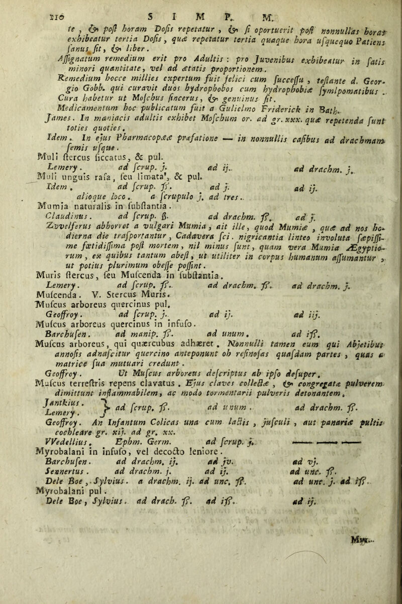 te , & pofi horam Dofis repetatur , (& fi oportuerit pofi nonnullas horas exhibeatur tertia Dofis, qua repetatur tertia quaque hora ufquequo Patiens fanusmfiti i?> liber. AJJignatum remedium erit pro Adultis : pro Juvenibus exhibeatur in fatis minori quantitate, vel ad atatis proportionem. Remedium hocce millies expertum fuit felici cum fuccejfu , tefiante d. Geor- gio Gobb. qui curavit duos bydropbcbos cum hydrophobia fymlpomatibus . Cura habetur ut Mofchus fincerus, & genuinus fit. Medicamentum hoc publicatum fuit a Gulielmo Friderick in Bath* James. In maniacis adultis exhibet Mofchum or. ad gr. xxx. qu<e repetenda funt toties quoties. Idem. In ejus Pbarmacopa* praefatione — in nonnullis cafibus ad drachmam. /emis ufqtte. Muli ftercus ficcatus, & pul. Lemery.' ad fcrup. j. ad ij.. ad drachm. Muli unguis rafa, feu limata';, & pul. Idem , ad fcrup. fi. ad j. ad ij. alioque loco. a fcrupulo j, ad tres.. Mumia natuialis in fubfiantia . Claudintts. ad fcrup. Q. ad drachm. fi, ad j. Zvvelferus abhorret a vulgari Mumia, ait ille, quod Mumia } qua etd nos ho- dierna die trafportantur 3 Cadavera fci. nigricantia linteo involuta fapiffi- me foetidijfima pofi mortem, nil minus funt, quam vera Mumia xEgyptio~ rum, ex quibus tantum abefi, ut utiliter in corpus humanum affumantur , ut potilis plurimum obeffe pojfint. Muris ffercus, feu Mufcenda in fubftantia. Lemery. ad fcrup. fi. ad drachm. fi. ad drachm.}. Mufcenda. V. Stercus Muris. Mufcus arboreus quercinus pul. Geoffroy. ad fcrup. }.. ad i). ad ii}. Mufcus arboreus quercinus in infufo. Barcbufen. ad manip. fi. ad unum. ad i fi. Mufcns arboreus, qui quaercubus adhaeret . Nonnulli tamen eum qui Abjetibus annofis adnafcitur quercino anteponunt oh refinofas quafdam partes , quas ti matrice fua mutuari credunt . Geoffroy. Ut Mufcus arboreus defcriptus ab ipfo defuper. Mufcus terreftris repens clavatus . Ejus claves colleftce , congregata pulverem dimittunt infiammabilem, ac modo tormentarii pulveris detonantem, ^Lemery ' f* a<^ fcruP• fi' a^ unum . ad drachm. fi. Geoffroy. An Infantum Colicas una cum lafiis , jufculi , aut panariee pultis cochleare gr. xi). ad gr. xx. VVedellius. Epbm. Germ. ad fcrup. }. Myrobalani in infufo, vel deco&o leniore. Barcbufen. ad drachm, i}. ad }v. Sennertus . ad drachm. j. ad i}. Dele Boe ,. Sylvius. a drachm. ij. ad unc, fi. Myrobalani pul. ad vj. ad unc. fi. ad unc. }. ad ifi,