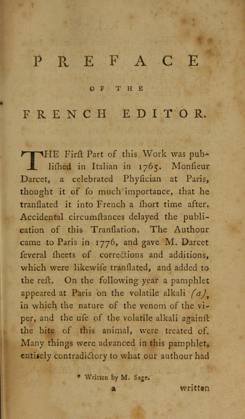 ' P R E F ACE OF the’ FRENCH EDITOR. The Firft Part of this Work was pub-*- liflied in Italian in 1765. Monfieur Darcet, a celebrated Phyfician at Paris, thought it of fo much importance, that he tranflated it into French a fliort time after* Accidental circumftances delayed the publi- cation of this Tranflation. The Authour came to Paris in 1776, and gave M. Darcet feveral fheets of corredions and additions, which were likewife tranflated, and added to the reft. On the following year a pamphlet appeared at Paris bn the volatile alkali in which the nature of the venom of the vi- per, and the ufe of the volatile alkali againft: the bite of this animal, were treated of. Many things were advanced in this pamphlet, entirely contradidory to what our authour had I * Written by M. Sage. a written