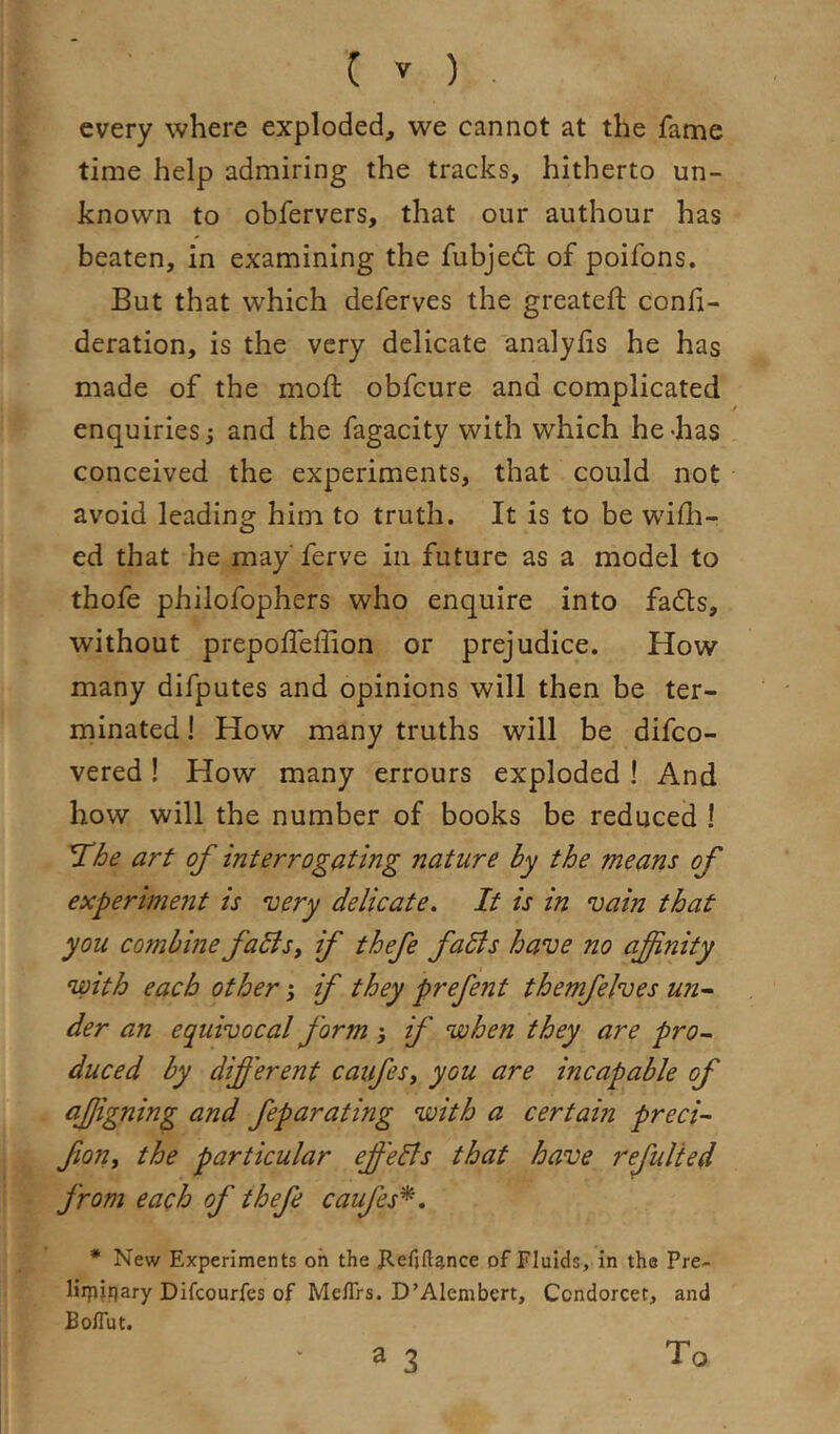 every where exploded, we cannot at the fame time help admiring the tracks, hitherto un- known to obfervers, that our authour has beaten, in examining the fubjedt of poifons. But that which deferves the greateft confi- deration, is the very delicate analyiis he has made of the moft obfcure and complicated enquiries; and the fagacity with which he-has conceived the experiments, that could not avoid leading him to truth. It is to be wifli- ed that he may ferve in future as a model to thofe philofophers who enquire into fadts, without prepofleffion or prejudice. How many difputes and opinions will then be ter- minated ! How many truths will be difco- vered! How many errours exploded ! And how will the number of books be reduced ! 'The art of interrogating nature by the means of experinwit is •very delicate. It is in vain that you combine faBsy if thefe faBs have no afinity with each other; if they prefent themfelves un^ der an equivocal form ; if when they are pro- duced by different caufesy you are incapable of afigning and feparating with a certain precis fioriy the particular effeBs that have refulied from each of thefe caufes'^. * New Experiments oh the gefiftance of Fluids, in tha Pre- Hipfijary Difcourfes of Meflrs. D’Alembert, Condorcet, and BolTut.