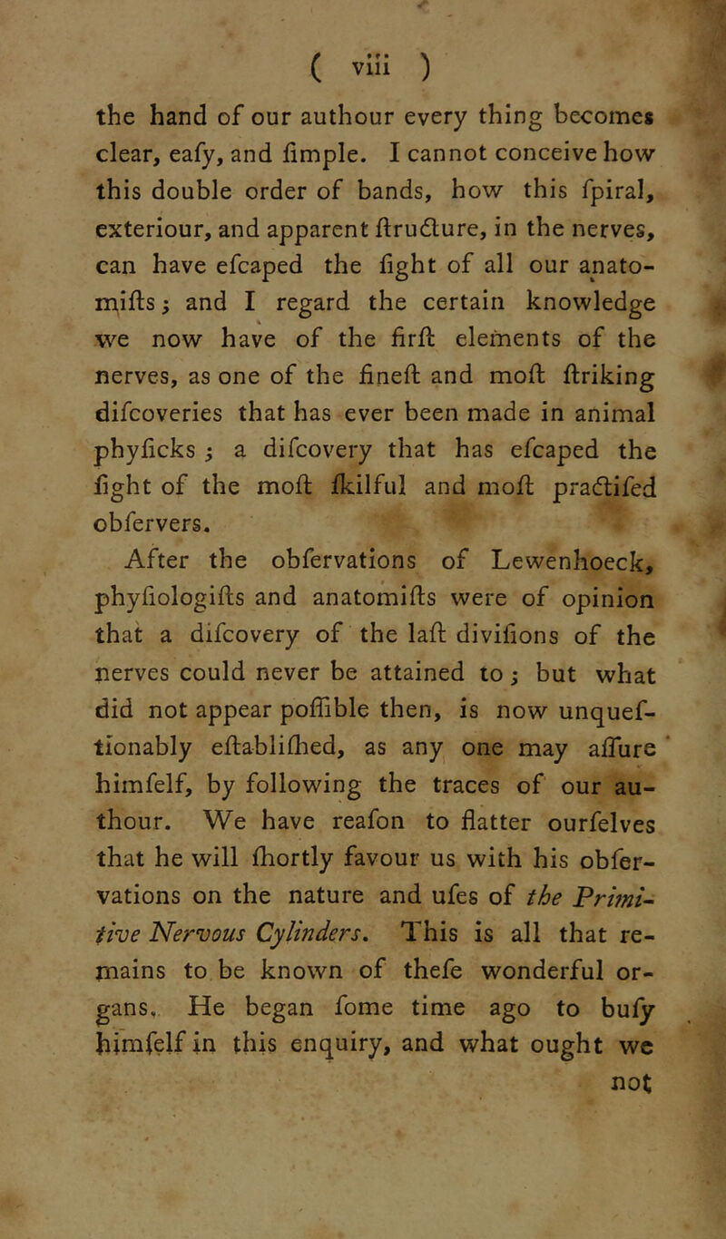 ( vui ) the hand of our authour every thing becomes clear, eafy, and hmple. I cannot conceive how this double order of bands, how this fpiral, exteriour, and apparent ftrudture, in the nerves, can have efcaped the fight of all our anato- mifi:s 5 and I regard the certain knowledge we now have of the firfi: elements of the nerves, as one of the finefb and mofi; flriking difcoveries that has ever been made in animal phyficks ; a difcovery that has efcaped the fight of the mofi fkilful and mofi; prad:ifed obfervers. After the obfervations of Lewenhoeck, phyfiologifts and anatomifts were of opinion that a difcovery of the lafi: divifions of the nerves could never be attained to; but what did not appear polfible then, is now unquef- tionably eftablifhed, as any one may alTure * himfelf, by following the traces of our au- thour. We have reafon to flatter ourfelves that he will fiiortly favour us with his obfer- vations on the nature and ufes of the tive Nervous Cylinders, This is all that re- mains to be known of thefe wonderful or- gans, He began fome time ago to buly himfelf in this enquiry, and what ought wc not