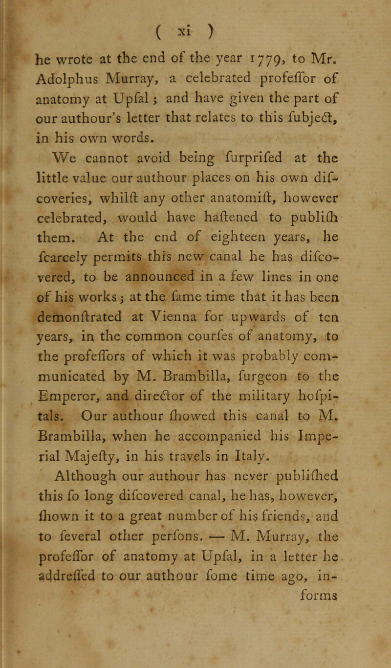 he wrote at the end of the year 1779, to Mr. Adolphus Murray, a celebrated profeffor of anatomy at Upfal; and have given the part of ourauthour’s letter that relates to this fubjedt, in his own words. We cannot avoid being furprifed at the little value our authour places on his own dif- coveries, whilft any other anatomift, however celebrated, would have haftened to publidi- them. At the end of eighteen years, he fcarcely permits this new canal he has difco- vered, to be announced in a few lines in one of his works; at the fame time that it has been demonftrated at Vienna for upwards of ten years, in the common courfes of anatomy, to' the profeffors of which it was probably com- municated by M. Brambilla, furgeon to the Emperor, and diredlor of the military hofpi- tals. Our authour fhowed this canal to M. Brambilla, when he accompanied his Impe- rial Majefty, in his travels in Italy. Although our authour has never publifhed this fo long difcovered canal, he has, however, Ihown it to a great number of his friends, and to feveral other perfons. — M. Murray, the profeflbr of anatomy at Upfal, in a letter he. , addrelTed to our authour fome time ago, in- forms