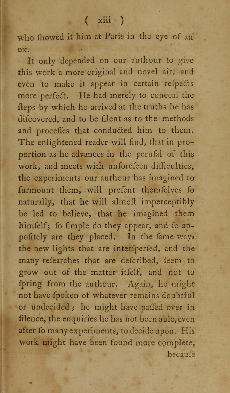 who fliowed it him at Paris in the eye of an’ ox. It only depended on our authour to give this work a more original and novel air, and even to make it appear in certain refpedts more perfed:. He had merely to conceal the fteps by which he arrived at the truths he has difcovered, and to be lilent as to the methods and procefles that conduded him to them. The enlightened reader will find, that in pro- portion as he advances in the perufal of this work, and meets with unforefeen difficulties, the experiments our authour has imagined to furmount them, will prefent themfelves fo naturally, that he will almofl imperceptibly be led to believe, that he imagined them himfelfj fo fimple do they appear, and fo ap- pofitely are they placed. In the fame way* the new lights that are interfperfed, and the many refearches that are defcribed, feem to grow out of the matter itfelf, and not to fpring from the authour. Again, he might not have fpoken of whatever remains doubtful or undecided ; he might have pafled over in filence, the enquiries he has not been able,even after fo many experiments, to decide upon. Plis work might have been found more complete, becaufe