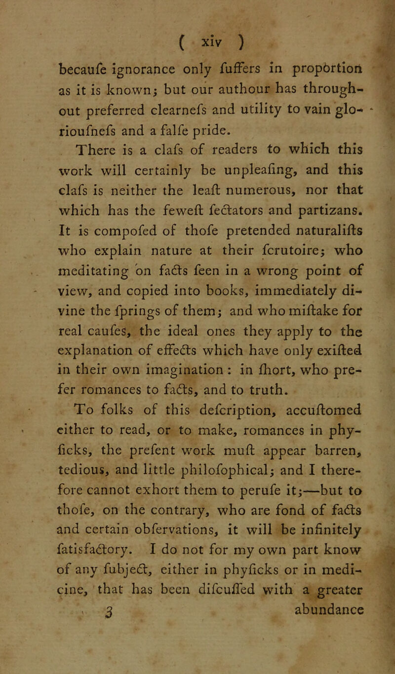 becaufe ignorance only fufFers in propbrtiori as it is known; but our authour has through- out preferred clearnefs and utility to vain glo- * rioufnefs and a falfe pride. There is a clafs of readers to which this work will certainly he unplealing, and this clafs is neither the lead: numerous, nor that which has the feweft feclators and partizans. It is compofed of thofe pretended naturalifts who explain nature at their fcrutoire; who meditating bn fadts feen in a wrong point of view, and copied into books, immediately di- vine the fprings of them; and who mid:ake for real caufes, the ideal ones they apply to the explanation of effedls which have only exifted in their own imagination : in fhort, who pre- fer romances to fadls, and to truth. To folks of this defcription, accuftomed cither to read, or to make, romances in phy- ficks, the prefent w^ork mud appear barren, tedious, and little philofophical; and I there- fore cannot exhort them to perufe it;—but to thofe, on the contrary, who are fond of fadts and certain obfervations, it will be infinitely fatisfadtory. I do not for my own part know of any fubjedl, either in phyficks or in medi- cine, that has been difcufled with a greater 3 abundance