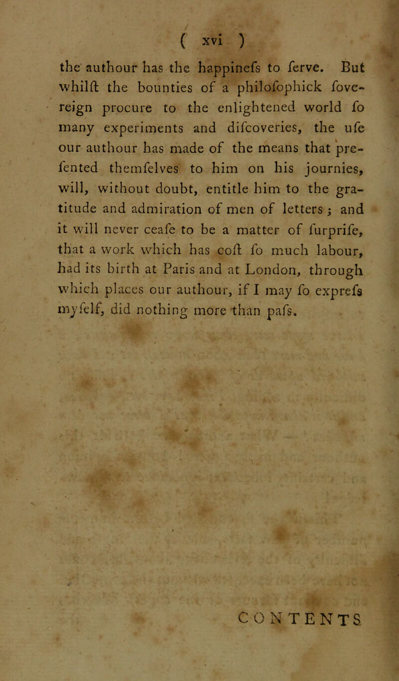 the' authour has the happinefs to ferve. But whilft the bounties of a philofophick fove- ' reign procure to the enlightened world fo many experiments and difcoveries, the ufe our authour has made of the means that pre- fented themfelves to him on his journies, will, without doubt, entitle him to the gra- titude and admiration of men of letters ; and it will never ceafe to be a matter of furprife, that a work which has coH fo much labour, had its birth at Paris and at London, through which places our authour, if I may fo exprefs myfelf, did nothing more than pafs. ^ 5 V I CONTENTS ■