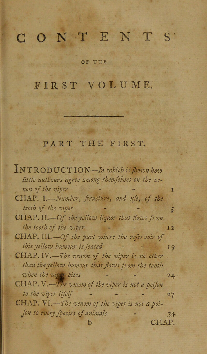 OF THE FIRST VOLUME. PART THE FIRST. ' ' '. InTRODUCTION—In which isJhown how little authours agree among themjelves on the ve- non of the viper - - i CHAP. I.—Number3 JlruSlure^ and tije^ of the teeth of the viper - -. 5 CHAP. II.—Of the yellow liquor that flows from the tooth of the viper - - 12 CHAP. Ill,—Of the part where the refervoir of this yellow humour is feated - - 19 CHAP. IV.—'The venom of the viper is no other - than the yellow humour that flows from- the tooth when the vifl^ bites - - 24 CHAP. V.—^e venom of the viper is not a poifon to the viper itfelf - - - 27 CHAP. VI.—The venom of the viper is not a poi- fon to every fpecies of ani)nals - 34- b CHM\