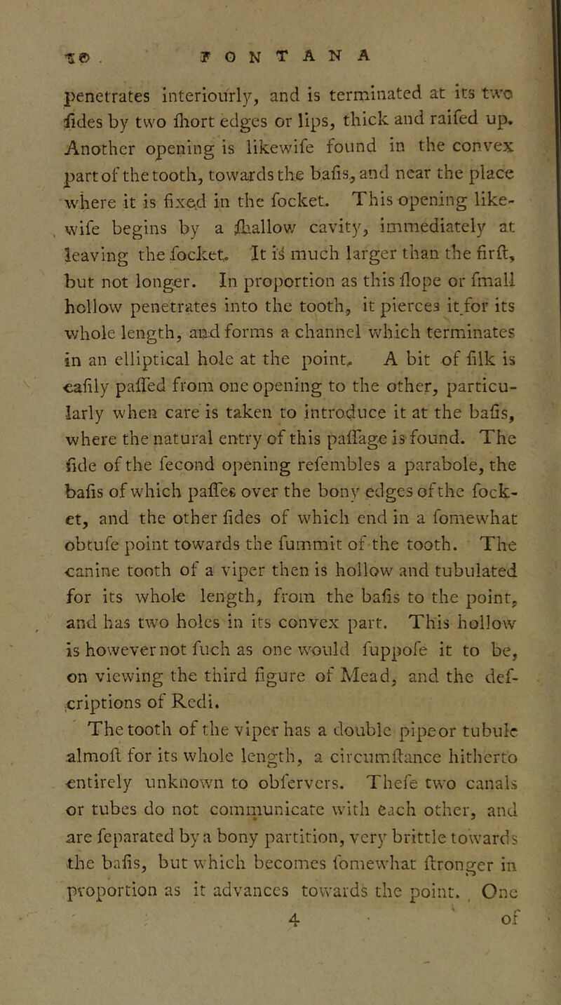 penetrates interiourl)', and is terminated at its two iides by two fliort edges or lips, thick and raifed up. Another opening is likewife found in the convex part of the tooth, towards the bafis., and near the place where it is fixed in the focket. This opening like- , wife begins by a Shallow cavity, immediately at leaving the focket- It i^ much larger than the firft, but not longer. In proportion as this dope or fmall hollow penetrates into the tooth, it pierces it for its whole length, and forms a channel which terminates in an elliptical hole at the pointy A bit of f Ik is <iafly paffed from one opening to the other, particu- larly when care is taken to introduce it at the bafis, where the natural entry of this palfage is-found. The fide of the fecond opening refembles a parabole, the bafis of which paffes over the bony edges of the fock- et, and the other fides of which end in a fomewhat obtufe point towards the fummit of the tooth. The canine tooth of a viper then is hollow and tubulated for its whole length, from the bafis to the point, and has two holes in its convex part. This hollow is however not fuch as one would fuppofe it to be, on viewing the third figure of Mead, and the def- jCriptions of Rcdi. The tooth of the viper has a double pipeor tubule almofl. for its whole length, a circumfiance hitherto entirely unknown to obfervers. Thefe two canals or tubes do not communicate with each other, and are feparated by a bony partition, very brittle towards the bafis, but which becomes fomewhat ftronger in proportion as it advances towards the point. , One