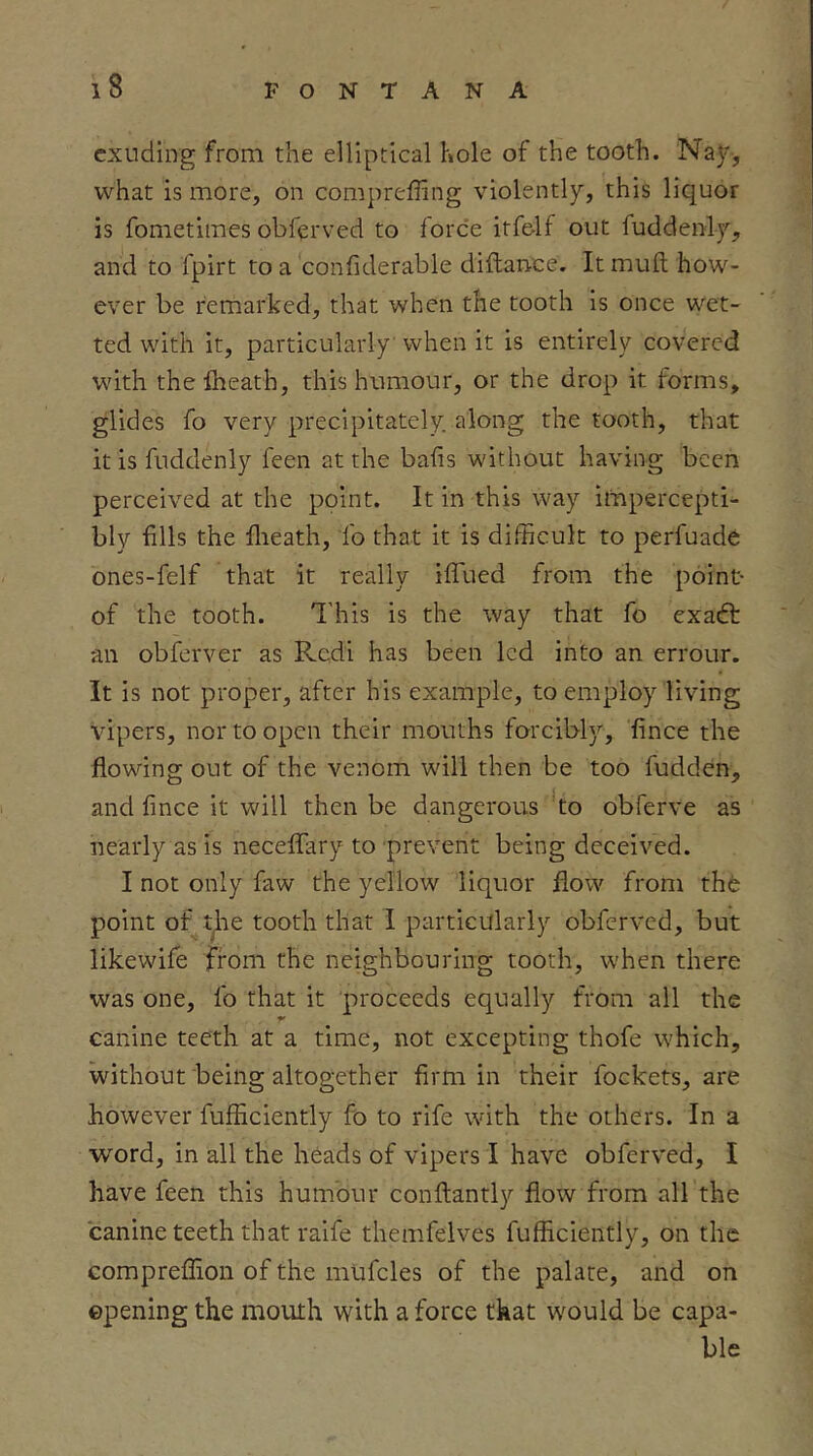 exuding from the elliptical hole of the tooth. Na)^, what is more, on compreffing violently, this liquor is fometimes obferved to force itfelf out fuddenly, and to fpirt to a confiderable diflance. It mull how- ever be remarked, that when the tooth is once wet- ted with it, particularly when it is entirely covered with thelheath, this humour, or the drop it forms, glides fo very precipitately along the tooth, that it is fuddenly feen at the bails without having been perceived at the point. It in this way iitipercepti- bly fills the flieath, fo that it is difficult to perfuade ones-felf that it really iifued from the point- of the tooth. I'liis is the way that fo exadt an obferver as Rcdi has been led into an errour. It is not proper, after his example, to employ living vipers, nor to open their mouths forcibly, fince the flowing out of the venom will then be too fudden, and fince it will then be dangerous to obferve as nearly as is neceflary to prevent being deceived. I not only faw the yellow liquor flow from thfe point of t^ie tooth that I particularly obferved, but likewife from the neighbouring tooth, when there was one, fo that it proceeds equally from all the canine teeth at a time, not excepting thofe which, without being altogether firm in their fockets, are however fufficiently fo to rife with the others. In a word, in all the heads of vipers I have obferved, I have feen this humour conftantly flow from all the canine teeth that raife themfelves fufficiently, on the compreflion of the mufcles of the palate, and on opening the mouth with a force that would be capa- ble