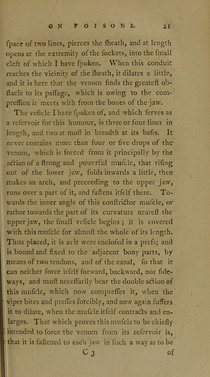 fpacc of two lines, pierces the fheath, and at length opens at the extremity of the fockets, into the fmall cleft of which I have fpoken. When this conduit reaches the vicinity of the fheath, it dilates a little, and it is here that the venom finds the greateft ob- llacle to its pafl'age, which is owing to the com- preflion it meets with from the bones of the jaw. The veficle I have fpoken of, and which ferves as a refervoir for this humour, is three or four lines in length, and two at moft in breadth at its bafis. It never contains more than four or five drops of the venom, which is forced from it principally by the action of a ftrong and powerful mufcle, that rifing out of the lower jaw, folds inwards a little, then makes an arch, and preceeding to the upper jaw, runs over a part of it, and fallens itfelf there. To- wards the inner angle of this conflridlor mufcle, or rather towards the part of its curvature neareft the upper jaw, the fmall veficle begins ; it is covered with this mufcle for almoft the whole of its length. Thus placed, it is as it were enclofed in a prefs; and is bound and fixed to the adjacent bony parts, by means of two tendons, and of the canal, fo that it can neither force itfelf forward, backward, nor fide- ways, and mult necefiarily bear the double adlion of this mufcle, which now comprefiTes it, when the viper bites and prefiTes forcibly, and now again fuffers it to dilate, when the mufcle itfelf contradls and en- larges. That which proves this mufcle to be chiefly intended to force the venom from its refervoir is, that it is faftened to each jaw in fuch a way as to be C3 of