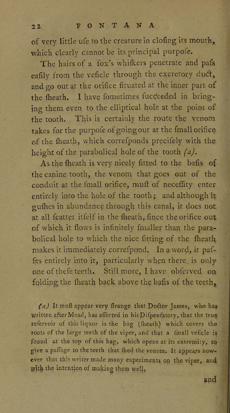 of very little ufe to the creature in doling its mouth, which clearly cannot be its principal purpofc. The hairs of a fox’s whilkers penetrate and pafs eafily from the veficle through the excretory dud, and go out at the orifice fituated at the inner part of the Iheath, I have fometimes fucdeeded in bring- ing them eyen to the elliptical hole at the point of the tooth. This is certainly the route the venom takes for the purpofe of goipgout at the fmall orifice of the {heath, which correfponds precifely with the height of the parabolical hole of the tooth (a). As the flieath is very nicely fitted to the bafis of the canine tooth, the venom that goes out of the conduit at the fmall orifice, muft of neceffity enter entirely into the hole of the tooth; and although it guflies in abundance through this canal, it does not at all fcatter itfelf in the flieath, fince the orifice out of which it flows is infinitely fraaller thari the para- bolical hole to which the nice fitting of the flieath makes it immediately correfpond. In a word, it paf- fes entirely into it, particularly when there, is only one of thefe teeth. Still more, I have obferved on folding the fheath back above the bafis of the teeth, (a) It muft appear very ftrange that Poftor James^ who has written after Mead, has aflerted in hisDifpenfatory, that the true refervoir of this liquor is the bag ((heath) which covers the roots of the large teeth of the viper, and that a fmall veficle is found at the top of this bag, which opens at its extremity, to give a pafTage to the teeth that (hed the venom. It appea,rs how- ever that this writer made many experiments on the viper, and ^yit^ the intention of making them well, and