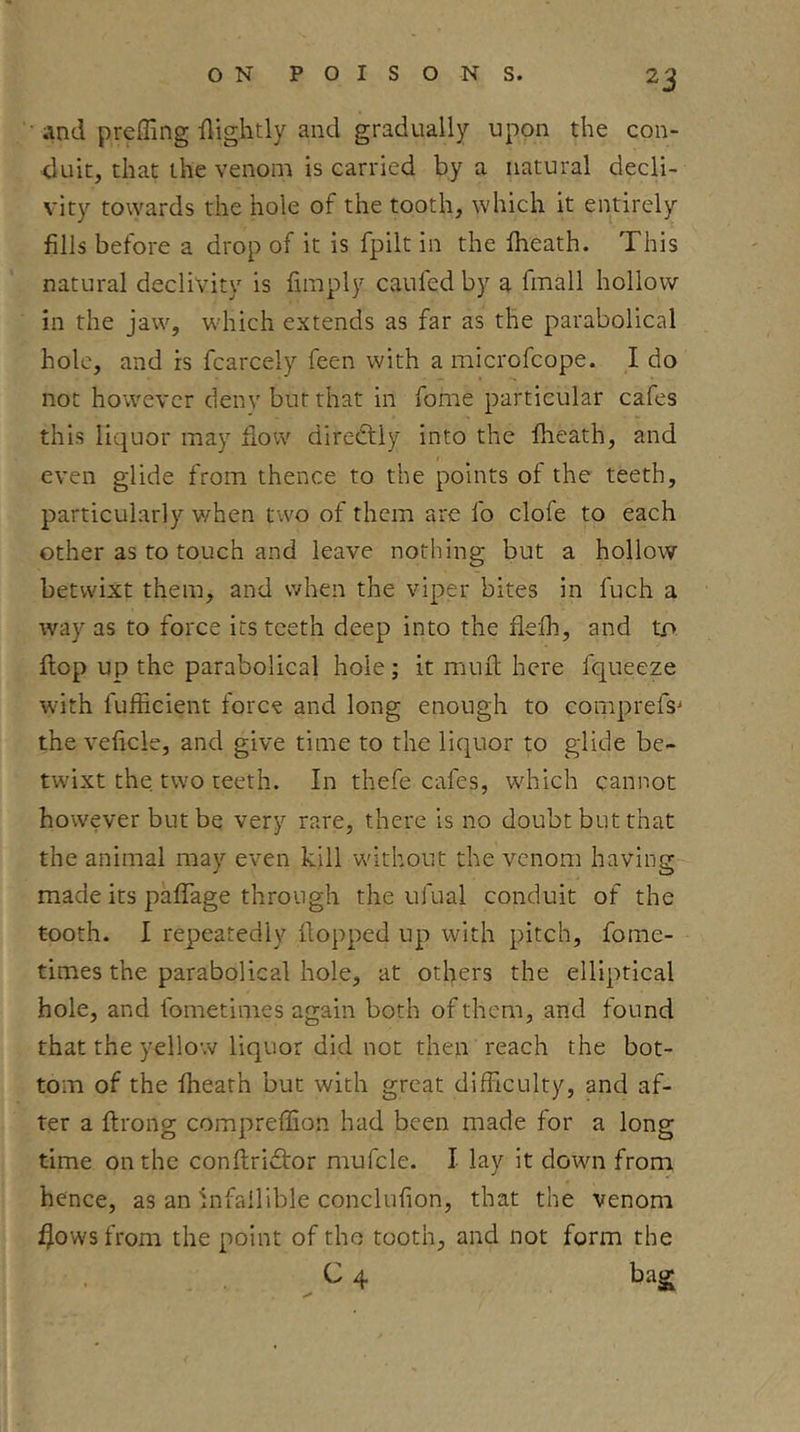 ' iind preffing flightly and gradually upon the con- duit, that the venom is carried by a natural decli- vity towards the hole of the tooth, which it entirely fills before a drop of it is fpilt in the fheath. This natural declivity is limply caufed by a fmall hollow in the jaw, which extends as far as the parabolical hole, and is fcarcely feen with a microfcope. I do not however deny but that in fome particular cafes this liquor may dow diredfly into the fheath, and even glide from thence to the points of the teeth, particularly v/hen two of them are fo clofe to each other as to touch and leave nothing but a hollow betwixt them, and when the viper bites in fuch a way as to force its teeth deep into the flefh, and tO; flop up the parabolical hole; it muil here fqueeze with fufficient force and long enough to comprefs^ the veficle, and give time to the liquor to glide be- twixt the two teeth. In thefe cafes, which cannot however but be very rare, there is no doubt but that the animal may even kill without the venom having made its paffage through the ufual conduit of the tooth. I repeatedly Hopped up with pitch, fome- times the parabolical hole, at others the elliptical hole, and fometimes again both of them, and found that the yellow liquor did not then reach the bot- tom of the fheath but with great difficulty, and af- ter a ftrong compreffion had been made for a long time on the conftridtor mufcle. I lay it down from hence, as an Infallible conclufion, that the venom fjowsfrom the point of the tooth, and not form the ^ 4 t)ag;