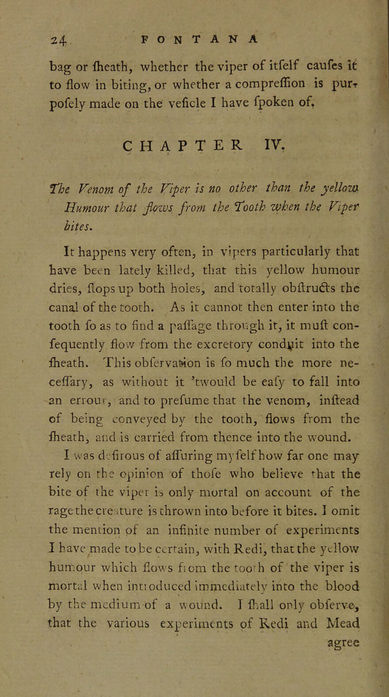 bag or Iheath, whether the viper of itfelf caufcs It to flow in biting, or whether a comprefflon is pur-f pofely made on the’ veficle I have fpoken of, CHAPTER IV, The Venom of the Viper is no other than the yellom Humour that flows, from the Tooth when the Viper bites. f It happens very often, in vipers particularly that have been lately killed, that this yellow humour dries, flops up both holes, and totally obflrudls the canal of the tooth. As it cannot then enter into the tooth fo as to find a paflTage through it, it muft con- fequently flow from the excretory condj^it into the iheath. This obferval»ion is fo much the more ne- - celTary, as without it ’twould be eafy to fall into -an erroui , and to prefume that the venom, inftead of being conveyed by the tooth, flows from the Iheath, and is carried from thence into the wound. I w'as defirous of afluring myfelf how far one may rely on the opinion of thofe who believe ^hat the bite of the viper is only mortal on account of the rage the creature is thrown into before it bites. 1 omit the mention of an Infinite number of experiments I have made to be certain, with Redi, that the yellow humour which flows fiom the tooth of the viper is mortal when inti oduced Immediately into the blood by the medium of a wound. I fljall only obferve, that the various experiments of Redi and Mead agree