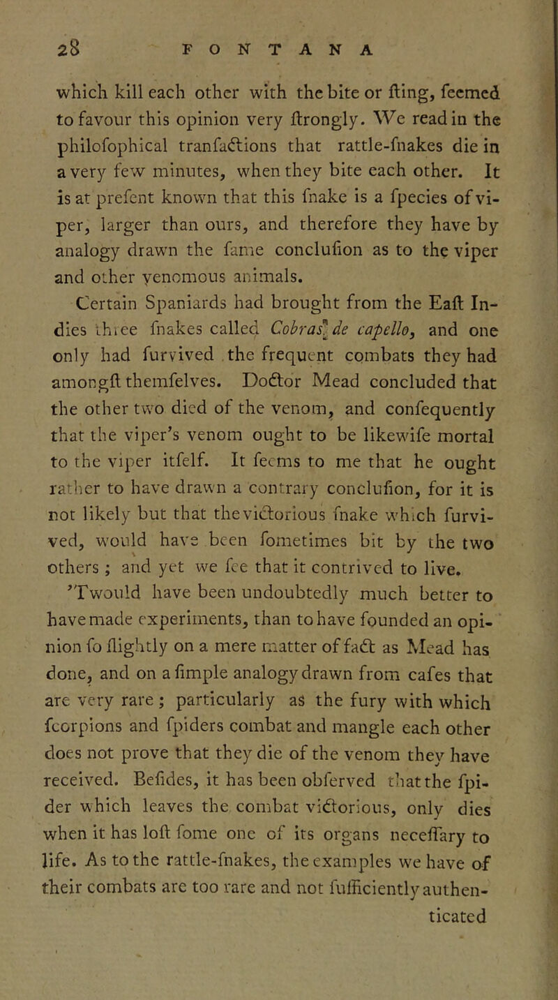 which kill each other with the bite or fling, feemed to favour this opinion very flrongly. We read in the philofophical tranfaftions that rattle-fnakes die in a very few minutes, when they bite each other. It is at prefent known that this fnake is a fpecies of vi- per, larger than ours, and therefore they have by analogy drawn the fame conclufion as to the viper and other yenomous animals. Certain Spaniards had brought from the Eafl In- dies ihiee fnakes called Cobraslde capello, and one only had furvived the frequent epmbats they had amongfl themfelves. Dodtor Mead concluded that the other two died of the venom, and confequently that the viper’s venom ought to be likewife mortal to the viper itfelf. It feems to me that he ought rather to have drawn a contrary conclufion, for it is not likely but that the victorious fnake which furvi- ved, would have been fometimes bit by the two others; and yet we fee that it contrived to live. ’Twould have been undoubtedly much better to have made experiments, than to have founded an opi- nion fo nightly on a mere matter of fadt as Klead has done, and on a Ample analogy drawn from cafes that are very rare ; particularly as the fury with which fcorpions and fpiders combat and mangle each other does not prove that they die of the venom they have received. Befides, it has been obferved that the fpi- der which leaves the combat vidtorious, only dies when it has loft fome one of its organs necelTary to life. As to the rattle-fnakes, the examples we have of their combats are too rare and not fufficiently authen- ticated