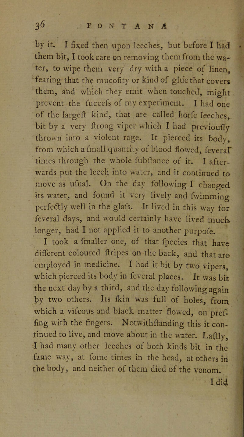 ty It. I fixed then upon leeches, but before I had • them bit, I took care on removing them from the wa- ter, to wipe them very dry with a piece of linen, ‘fearing that tln^ mucofity or kind of glue that covers them, and which they emit when touched, might prevent the fuccefs of my experiment. I had one of the largefl kind, that are called horfe leeches, bit by a very llrong viper which I had prevloufiy thrown into a violent rage. It pierced its body, from which a fmall quantity of blood flowed, feveraP times through the whole fubftance of it. I after- wards put the leech into w'ater, and it continued to move as ufual. On the day following I changed its w'ater, and found it very lively and fwimming perfectly well in the glafs. It lived in this way for fcveral days, and would certainly have lived much, longer, had I not applied it to another purpofe. I took a fmaller one, of that fpecies that have different coloured ftripes on the back, and that aro employed in medicine. I had it bit by tw^o vipers, which pierced its body in feveral places. It was bit the next day by a third, and the day following again by two others. Its flein was full of holes, from, which a vifeous and black matter flowed, on pref- fing w'ith the fingers. Notwithftanding this it con- tinued to live, and move about in the water. La^ly, ‘I had many other leeches of both kinds bit in the fame way, at fome times in the head, at others in the body, and neither of them died of the venom. ( I did