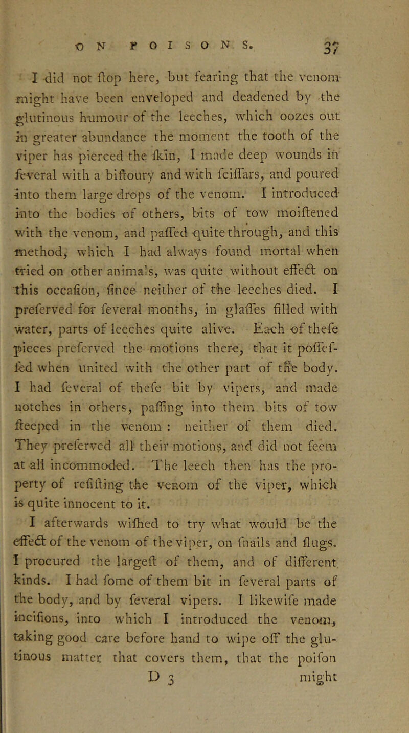 I did not fiop here, but fearing that the venom might have been enveloped and deadened by the glutinous humour of the leeches, which oozes out in sjreater abundance the moment the tooth of the viper has pierced the fkin, I made deep wounds iii feveral with a blftoury and with fciflars, and poured into them large drops of the venom. I introduced into the bodies of others, bits of tow moiftened wuth the venom, and paffed quite through, and this method, which I had alw'ays found mortal when tnied on other animals, was quite without effedt on this occafion, fince neither of the leeches died. I preferved for feveral months, in glaffes filled w'ith water, parts of leeches quite alive. Each of thefe pieces preferved the motions there, that it polTef- led when united with the other part of tht body. I had feveral of thefe bit by vipers, and made notches in others, paffing into them bits of tow fleeped in the venom : neitlier of them died. They pieferved all their motions, and did not feem at all incommoded. The leech then has the ])ro- perty of refilling the venom of the viper, whieh is quite innocent to it. I afterwards wifhed to try what \vould be the effedt of the venom of the viper, on fnails and flugs. I procured the largeft of them, and of difFcrcnt kinds. I had fome of them bit in feveral parts of the body, and by feveral vipers. 1 likewife made incifions, into which I introduced the venom., taking good care before hand to w'ij)e off the glu- tinous matter that covers them, that the poifon D 3 niight