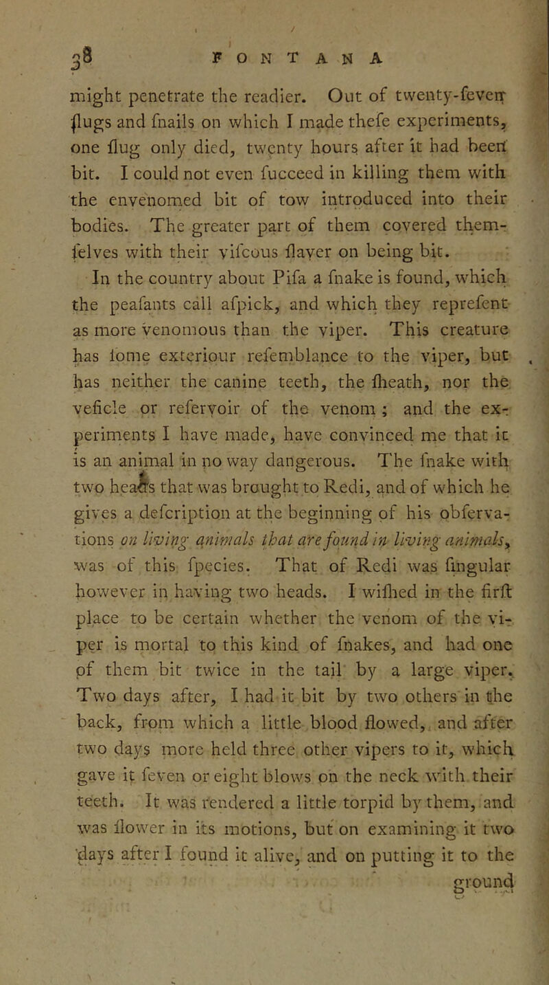 / 38 F ' O N T A N A might penetrate the readier. Out of twenty-feveir |lugs and fnails on which I made thefe experiments, one flug only died, twenty hours; after it had beerl bit. I could not even fucceed in killing them with the envenomed bit of tow introduced into their bodies. The greater part of them covered them- felves with their vifcous flayer on being bit. In the country about Pifa a fnake is found, w^hich the peafants call afpick, and which they reprefent as more venomous than the viper. This creature has lome exteriour refemblance to the viper, but has neither the canine teeth, the flieath, nor the veficle or referyoir of the venom ; and the exr periments I have made, have convinced me that it is an animal in no way dangerous. The fnake with two hea^s that was brought to Redi, and of which he gives a defcription at the beginning of his obferva- tions on living animals that are found in- living animals^ was of this, fpecles. That of Redi was fingular however in having two heads. I wiflied in the firft place to be certain whether the venom of the vi-r per is mortal to this kind of fnakes, and had one of them bit twice in the tail by a large viper.. Two days after, I had it bit by two others in the back, from which a little blood flowed, and after two days more held three other vipers to it, which gave it feven or eight blows on the neck with their teeth. It was rendered a little torpid by them, and was flower in its motions, but on examining it two