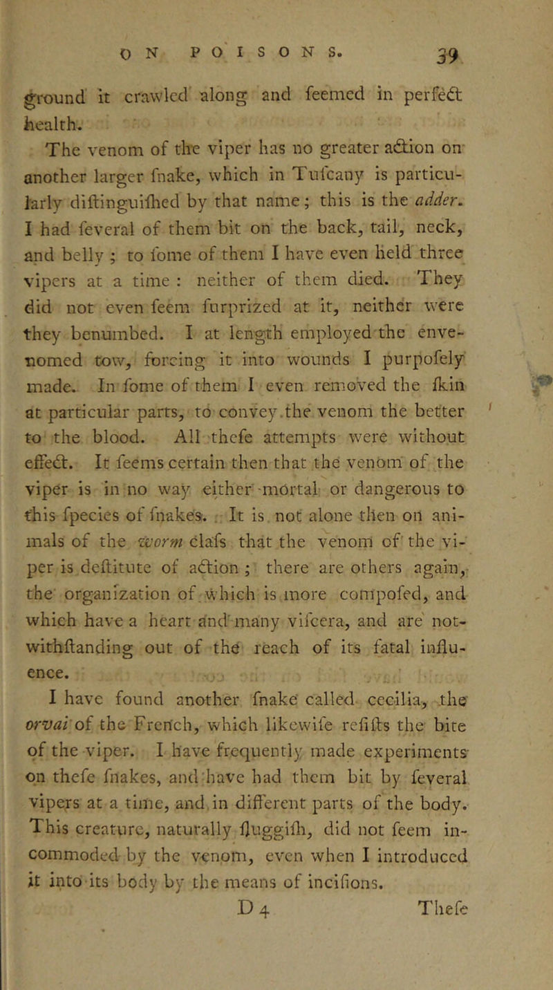 ground it crawled along and feemed in perfect health. The venom of the viper has no greater adiion on- another larger fnake, which in Tufeany is particu- larly diftinguilhed by that name; this is the adder. I had feveral of them bit on the back, tail, neck, and belly ; to fome of them I have even Held three vipers at a time : neither of them died. They did not even feem forprized at it, neithdr were they benumbed. I at length employed the enve- nomed tow, forcing it into wounds I purpofely made. In fome of them I even removed the Ikin at particular parts, to convey.the venom the better ' to the blood. All thefe attempts were without elfedt. It feems certain then that the venom of the viper is in no way either 'mOrtah or dangerous to this fpecies of fnakea. .. It is not alone then oil ani- mals of the worm clafs that the venom of' the vi- per is deftitute of adtion ; there are others again,- the organization of which is more compofed, and which have a heart dnd' many vifeera, and are not- withftanding out of the reach of its fatal influ- ence. ,.„ j . , . ' • I have found another fnake' called Cecilia, the orvai oi the French, which likcwdfe refifts the bite of the viper. I have frequently made experiments- on thefe fnakes, and have had them bit by feveral vipers at a time, and.in different parts of the body. This creature, naturally fluggifli, did not feem in- commoded by the v^npm, even when I introduced it into its body by the means of incifions. D4 Thefe