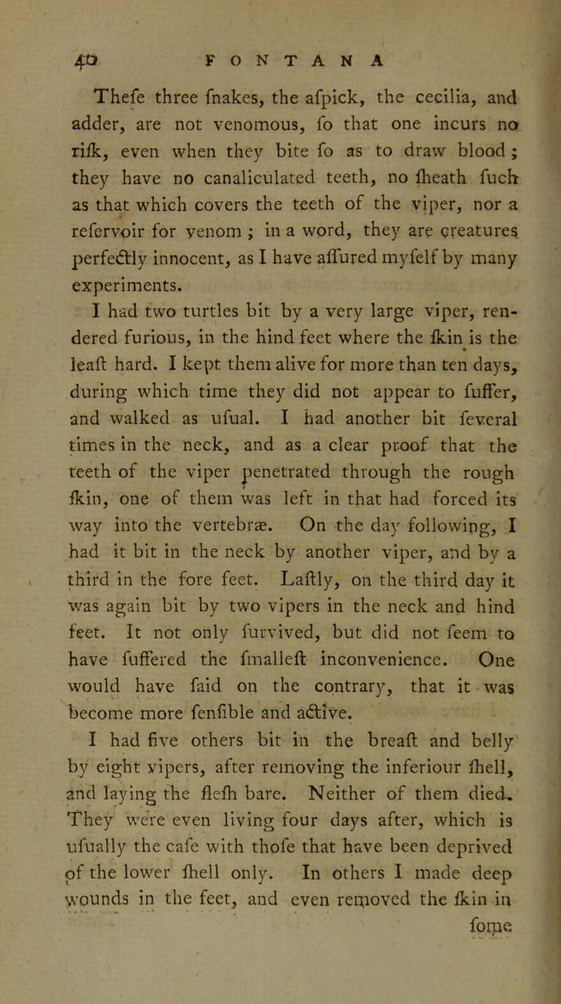 Thefe three fnakes, the afpick, the cecilia, and adder, are not venomous, fo that one incurs no riik, even when they bite fo as to draw blood ; they have no canaliculated teeth, no iheath fuch as that which covers the teeth of the viper, nor a refervoir for venom ; in a word, they are creatures perfectly innocent, as I have alfured myfelf by many experiments. I had two turtles bit by a very large viper, ren- dered furious, in the hind feet where the Ikin is the lead hard. I kept them alive for more than ten days, during which time they did not appear to fuffer, and walked as ufual. I had another bit feveral times in the neck, and as a clear proof that the teeth of the viper penetrated through the rough fkin, one of them was left in that had forced its way into the vertebrze. On the day following, I had it bit in the neck by another viper, and by a third in the fore feet. Laftly, on the third day it was again bit by two vipers in the neck and hind feet. It not only furvived, but did not feem to have fuffered the fmalleft inconvenience. One would have faid on the contrary, that it was become more fenlible and adtive. I had five others bit in the bread and belly by eight vipers, after removing the inferiour fhell, and laying the flefli bare. Neither of them died. They were even living four days after, which is ufually the cafe with thofe that have been deprived of the lower fhell only. In others I made deep wounds in the feet, and even reixioved the Ikin in foEQe