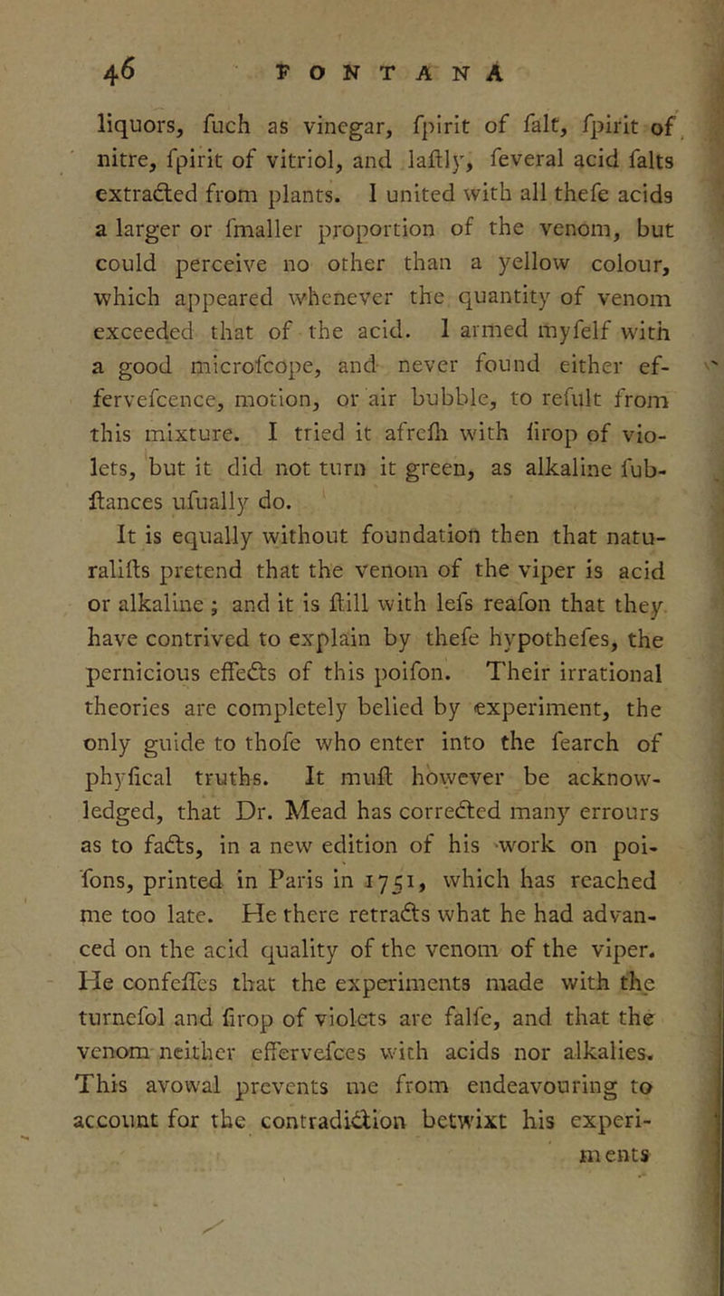 liquors, fuch as vinegar, fpirit of fait, fpirit of, nitre, fpirit of vitriol, and laftly, feveral acid falls extradied from plants. I united with all thefe acids a larger or fmaller proportion of the venom, but could perceive no other than a yellow colour, which appeared whenever the quantity of venom exceeded that of the acid. 1 armed myfelf with a good mlcrofcope, and never found either ef- fervefcence, motion, or air bubble, to refult from this mixture. I tried it afrelli with lirop of vio- lets, but it did not turn it green, as alkaline fub- llances ufually do. It is equally without foundation then that natu- ralifts pretend that the venom of the viper is acid or alkaline ; and it is flill with lefs reafon that they, have contrived to explain by thefe hypothefes, the pernicious effeds of this poifon. Their irrational theories are completely belied by experiment, the only guide to thofe who enter into the fearch of phylical truths. It mull however be acknow- ledged, that Dr. Mead has correded many errours as to fads, in a new edition of his 'work on poi- Tons, printed in Paris in 1751, which has reached me too late. He there retrads what he had advan- ced on the acid quality of the venom of the viper. - He confeffes that the experiments made with the turnefol and firop of violets are falfe, and that the venom neither effervefees with acids nor alkalies. This avowal prevents me from endeavouring to account for the contradidion betwixt his experi- m ents