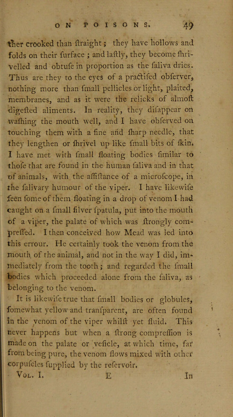 tTier crooked than ftraight; they have hollows and folds on their furface ; and laftly, they become fliri- veiled and obtufe in proportion as the faliva dries. Thus are they to the eyes of a prattifed obferver, nothing more than fmall pellicles or light, plaited, membranes, and as it were the relicks of almoft digefted aliments. In reality, they dilappear on wafhing the mouth well, and I have obferved on touching them with a fine arid fharp needle, that they lengthen or Ihrivel up like fmall bits of ikin* I have met with fmall floating bodies fimilar to thoife that are found in the human faliva and in that of animals, with the afliftance of a microfcope, in the falivary humour of the viper. I have likcwife feen fome of them floating in a drop of venom I had caught on a fmall lilver fpatula, put into the mouth of a viper, the palate of which was ftrongly com- prefled. I then conceived how Mead was led into this errour. He certainly took the venom from the mouth of the animal, and not in the way I did, im* mediately from the tooth; and regarded the fmall bodies which proceeded alone from the faliva, as ' belonging to the venom. It is likewifetrue that fmall bodies or globules, fomewhat yellow and tranfparent, are often found in the venom of the viper whilfl yet fluidi This never happens but when a ftrong compreflion is made on the palate or 'veficle, at which time, far* from being pure, the venom flows mixed with other corpufcles fupplied by the refervoir. VoL. L E In