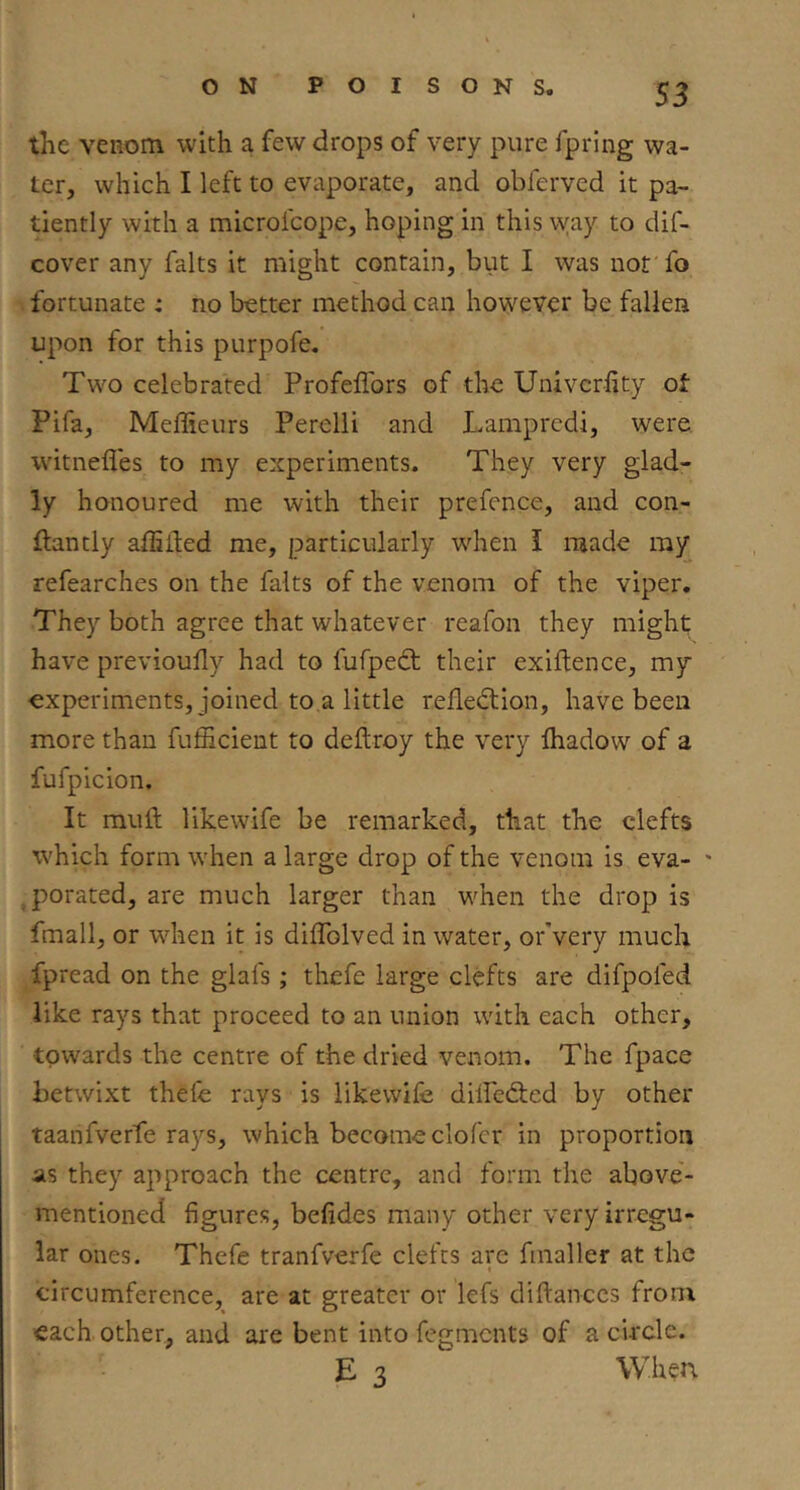 the venom with a few drops of very pure fpring wa- ter, which I left to evaporate, and obferved it pa- tiently with a microfcope, hoping in this \yay to dif- cover any falts it might contain, but I was not fo fortunate : no better method can however be fallen upon for this purpofe. Two celebrated Profeflbrs of the Univcrfity ot Pifa, Meffieurs Perelli and Lamprcdi, were witnefles to my experiments. They very glad- ly honoured me with their prefence, and con- ftantly alEited me, particularly when I made my refearches on the falts of the venom of the viper. They both agree that whatever reafoii they might; have previoully had to fufpedt their exiftence, my experiments, joined to a little refledlion, have been more than fufficient to deftroy the very lhadow of a fufpicion. It mull likewife be remarked, that the clefts which form when a large drop of the venom is eva- ' ^porated, are much larger than when the drop is fmall, or wdren it is diffolved in water, orVery much fpread on the glafs; thefe large clefts are difpofed like rays that proceed to an union with each other, towards the centre of the dried venom. The fpace betwixt thefe rays is likewife dilfedted by other taanfverfe rays, which become clofer in proportion as they approach the centre, and form the above- mentioned figures, befides many other very irregu- lar ones. Thefe tranfverfe clefts are fmaller at the « circumference, are at greater or lefs diftanccs from each, other, and are bent into fegmcnts of a circle. E 3 When