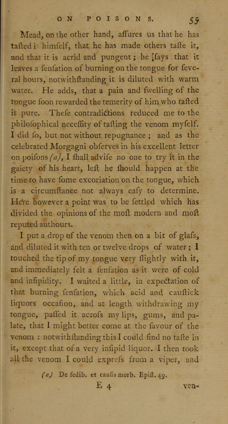 59 Mead, on the other hand, affures us that he has tafted h himfelf, that he has made others tafle it, and that it is acrid and pungent; he jfays that it leaves a fenfation of burning on the tongue for feve- ral hours, notwithftanding it is diluted with warm water. He adds, that a pain and fwelling of the tongue foon rewarded the temerity of him who tafted it pure. Thefe contradictions reduced me to the philolbphical neceffity of tailing the venom myfelf. I did fo, but not without repugnance ; and as the celebrated Morgagni obferves in his excellent letter on poifons faj, I ihall advife no one to try it in the gaiety of his heart, left he ftiould happen at the time to have fome excoriation on the tongue, which is a circumftance not always eafy to determine. HeVe however a point was to be fettled which has divided the opinions of the moft modern and moft reputed authours. I put a drop of the venom then on a bit of glafs, and diluted it with ten or twelve drops of water; I touched the tip of my tongue very ftightly with it, and immediately felt a fenfation as it were of cold and infipidity. I waited a little, in expectation of that burning fenfation, which acid and cauftick liquors occafion, and at length withdrawing my tongue, pafled it acrofs my lips, gums, and pa- late, that I might better come at the favour of the venom : notwithftanding this I could find no tafte in it, except that of a very infipid liquor. I then took all the venom I could exprefs from a viper, and (aj De fedib. et caufis morb. Epilt. 49. E 4 ven-