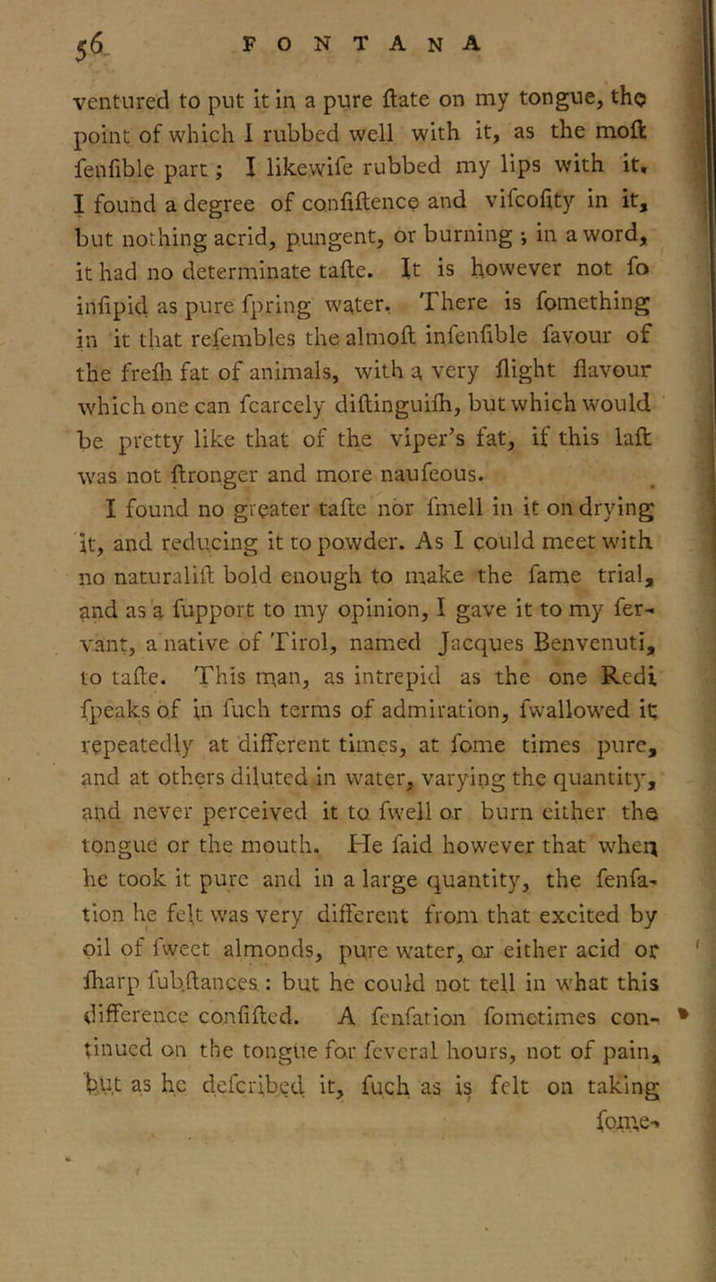 ventured to put it in a pure ftate on my tongue, tho point of which I rubbed well with it, as the moft fenfible part; I likewife rubbed my lips with it, I found a degree of confiftence and vifcohty in it, but nothing acrid, pungent, or burning •, in a word, it had no determinate tafte. It is however not fo infipid as pure fpring w^ter, There is fomething in it that refembles the almoft infenfible favour of the frefli fat of animals, with a very flight flavour which one can fcarcely diftinguifh, but which would be pretty like that of the viper’s fat, if this lafl: was not flronger and more naufeous. I found no greater tafle nor fmell in it on drying it, and reducing it to powder. As I could meet with no naturalifl; bold enough to make the fame trial, and as a fupport to my opinion, I gave it to my fer-i vant, a native of Tirol, named Jacques Benvenuti, to tafte. This rnan, as intrepid as the one Redi fpeaks of in fuch terms of admiration, fwallowed it; repeatedly at different times, at fome times pure, and at others diluted in water, varying the quantity, and never perceived it to fwell or burn either the tongue or the mouth. He faid however that when he took it pure and in a large quantity, the fenfa- tion he feft was very different from that excited by oil of fweet almonds, pure water, ox either acid or fharp fubftances.: but he could not tell in what this difference confifted. A fenfation fometimes con-^ • tinned on the tongue for fcveral hours, not of pain, l3,ut as he defcr;b.ed it, fuch as is felt on taking foii;e-i