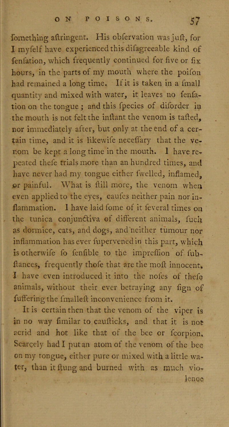 fomething aftrlngent. His obfervatlon was juft, for I myfelf have experienced this difagrceable kind of feniation, which frequently continued for five or fix hours, in the parts of my mouth where the poifoii had remained a long time. If it is taken in a fmall quantity and mixed with water, it leaves no fenfa- tion on the tongue ; and this fpecies of diforder in the mouth is not felt the inftant the venom is tafted, nor immediately after, but only at the end of a cer- tain time, and it is likewife neceffary that the ve- nom be kept a long time in the mouth. 1 have re- peated thefe trials more than an hundred times, and have never had my tongue either fwelled, inflamed, or painful. What is ftill more, the venom when even applied to the eyes, caufes neither pain nor in- flammation. 1 have laid fome of it feveral times on the tunica conjundtiva of different animals, fuch as dormice, cats, and dogs, and'neither tumour nor inflammation has ever fupervenedin this part, which is otherwife fo fenfible to tho imprefiion of fub- fiances, frequently thofe that are the moft innocent, I have even introduced it into the nofes of thefe animals, without their ever betraying any fign of fuffering the fmalleft inconvenience from it. It is certain then that the venom of the viper is in no way fimilar to caufticks, and that it is not acrid and hot like that of the bee or fcorpion, Scargely had I put an atom of the venom of the bee on my tongue, either pure or mixed with a little wa- ter, than it ftung and burned with as much vio- icne-Q