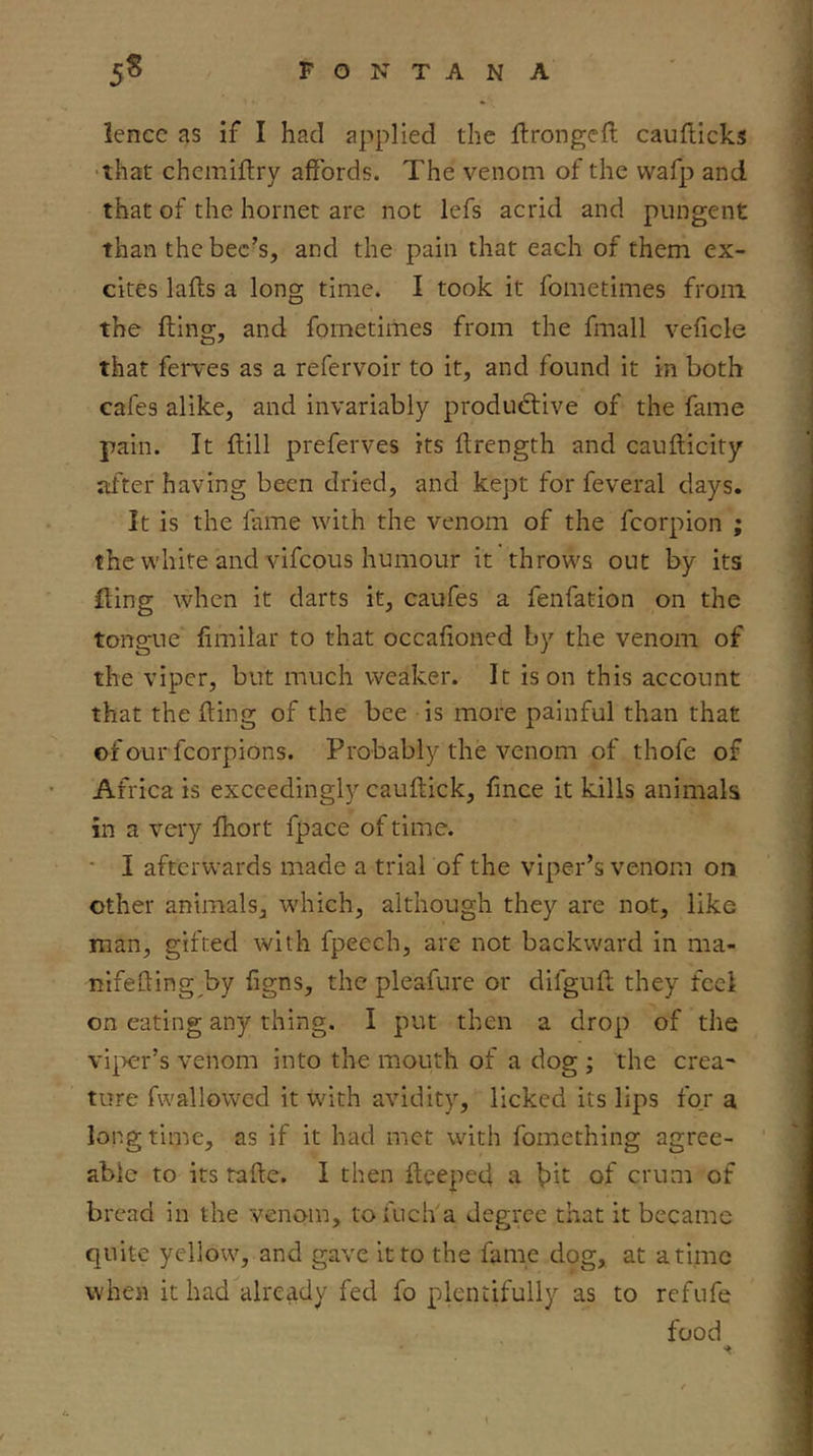 Icncc as if I had applied the ftrongeft caufdcks that chemiftry affords. The venom of the vvafp and that of the hornet are not lefs acrid and pungent than the bee’s, and the pain that each of them ex- cites lafts a long time. I took it fometimes from the fting, and fometimes from the fmall veficle that ferves as a refervoir to it, and found it in both cafes alike, and invariably productive of the fame pain. It ftill preferves its ftrength and caufticity after having been dried, and kept for feveral days. It is the fame with the venom of the fcorpion ; the white and vifeous humour it throws out by its fting when it darts it, caufes a fenfation on the tongue fimilar to that occafioned by the venom of the viper, but much weaker. It is on this account that the fting of the bee is more painful than that of our fcorpions. Probably the venom of thofe of Africa is exceedingly cauftick, fince it kills animals in a very fhort fpace of time. • I afterwards made a trial of the viper’s venom on other animals, wdiich, although they are not, like man, gifted with fpeech, arc not backward in ma- rtifefting by figns, the pleafure or difguft they feel on eating any thing. I put then a drop of the vi|>cr’s venom into the mouth of a dog ; the crea~ tore fwallowcd it with avidity, licked its lips for a longtime, as if it had met with fomething agree- able to its rafte. I then ftceped a ^it of crum of bread in the venom, tofuch a degree that it became quite yellow, and gave it to the fame dog, at a time when it had already fed fo plentifully as to refufe food