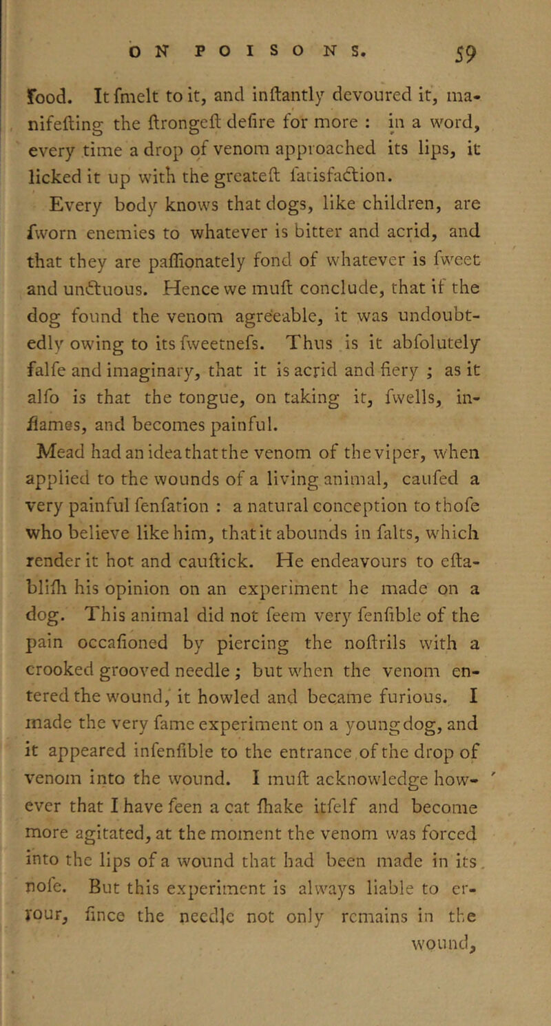 food. It fmelt to it, and inftantly devoured it, ma- nifefling the ftrongeft defire for more : in a word, every time a drop of venom approached its lips, it licked it up with the greateft fatisfadlion. Every body knows that dogs, like children, are fworn enemies to whatever is bitter and acrid, and that they are paffionately fond of whatever is fweet and uniftuous. Hence we muft conclude, that it the dog found the venom agreeable, it was undoubt- edly owing to its fweetnefs. Thus is it abfolutely falfe and imaginary, that it is acrid and fiery ; as it alfo is that the tongue, on taking it, fwells, in- flames, and becomes painful. Mead had an idea that the venom of the viper, when applied to the wounds of a living animal, caufed a very painful fenfation : a natural conception to thofe who believe like him, thatit abounds in falts, wdiicli render it hot and cauftick. He endeavours to efta- blifli his opinion on an experiment he made on a dog. This animal did not feem very fenfible of the pain occafioned by piercing the noflrils with a crooked grooved needle ; but w^hen the venom en- tered the w'ound, it howled and became furious. I made the very fame experiment on a young dog, and it appeared infenfible to the entrance of the drop of venom into the wound. I muft acknowledge how- ' ever that I have feen a cat fhake itfelf and become more agitated, at the moment the venom was forced into the lips of a wound that had been made in its, uofe. But this experiment is always liable to er- rouF, fince the needle not only remains in the w'ound.
